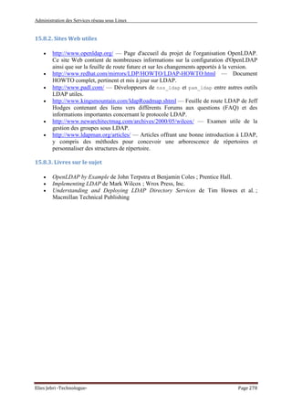 Administration des Services réseau sous Linux
Elies Jebri -Technologue- Page 278
15.8.2. Sites Web utiles
• http://www.openldap.org/ — Page d'accueil du projet de l'organisation OpenLDAP.
Ce site Web contient de nombreuses informations sur la configuration d'OpenLDAP
ainsi que sur la feuille de route future et sur les changements apportés à la version.
• http://www.redhat.com/mirrors/LDP/HOWTO/LDAP-HOWTO.html — Document
HOWTO complet, pertinent et mis à jour sur LDAP.
• http://www.padl.com/ — Développeurs de nss_ldap et pam_ldap entre autres outils
LDAP utiles.
• http://www.kingsmountain.com/ldapRoadmap.shtml — Feuille de route LDAP de Jeff
Hodges contenant des liens vers différents Forums aux questions (FAQ) et des
informations importantes concernant le protocole LDAP.
• http://www.newarchitectmag.com/archives/2000/05/wilcox/ — Examen utile de la
gestion des groupes sous LDAP.
• http://www.ldapman.org/articles/ — Articles offrant une bonne introduction à LDAP,
y compris des méthodes pour concevoir une arborescence de répertoires et
personnaliser des structures de répertoire.
15.8.3. Livres sur le sujet
• OpenLDAP by Example de John Terpstra et Benjamin Coles ; Prentice Hall.
• Implementing LDAP de Mark Wilcox ; Wrox Press, Inc.
• Understanding and Deploying LDAP Directory Services de Tim Howes et al. ;
Macmillan Technical Publishing
 
