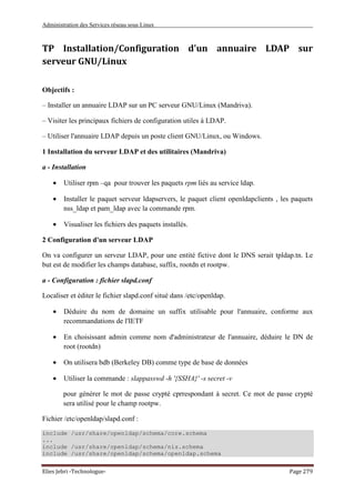 Administration des Services réseau sous Linux
Elies Jebri -Technologue- Page 279
TP Installation/Configuration d'un annuaire LDAP sur
serveur GNU/Linux
Objectifs :
– Installer un annuaire LDAP sur un PC serveur GNU/Linux (Mandriva).
– Visiter les principaux fichiers de configuration utiles à LDAP.
– Utiliser l'annuaire LDAP depuis un poste client GNU/Linux, ou Windows.
1 Installation du serveur LDAP et des utilitaires (Mandriva)
a - Installation
• Utiliser rpm –qa pour trouver les paquets rpm liés au service ldap.
• Installer le paquet serveur ldapservers, le paquet client openldapclients , les paquets
nss_ldap et pam_ldap avec la commande rpm.
• Visualiser les fichiers des paquets installés.
2 Configuration d'un serveur LDAP
On va configurer un serveur LDAP, pour une entité fictive dont le DNS serait tpldap.tn. Le
but est de modifier les champs database, suffix, rootdn et rootpw.
a - Configuration : fichier slapd.conf
Localiser et éditer le fichier slapd.conf situé dans /etc/openldap.
• Déduire du nom de domaine un suffix utilisable pour l'annuaire, conforme aux
recommandations de l'IETF
• En choisissant admin comme nom d'administrateur de l'annuaire, déduire le DN de
root (rootdn)
• On utilisera bdb (Berkeley DB) comme type de base de données
• Utiliser la commande : slappasswd -h '{SSHA}' -s secret -v
pour générer le mot de passe crypté cprrespondant à secret. Ce mot de passe crypté
sera utilisé pour le champ rootpw.
Fichier /etc/openldap/slapd.conf :
include /usr/share/openldap/schema/core.schema
...
include /usr/share/openldap/schema/nis.schema
include /usr/share/openldap/schema/openldap.schema
 
