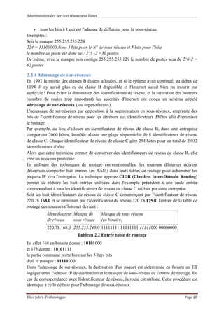 Administration des Services réseau sous Linux
Elies Jebri -Technologue- Page 28
• tous les bits à 1 qui est l'adresse de diffusion pour le sous-réseau.
Exemples :
Soit le masque 255.255.255.224
224 = 11100000 donc 3 bits pour le N° de sous-réseau et 5 bits pour l'hôte
le nombre de poste est donc de : 2^5 -2 =30 postes.
De même, avec le masque non contigu 255.255.255.129 le nombre de postes sera de 2^6-2 =
62 postes
2.3.4 Adressage de sur-réseaux
En 1992 la moitié des classes B étaient allouées, et si le rythme avait continué, au début de
1994 il n'y aurait plus eu de classe B disponible et l'Internet aurait bien pu mourir par
asphyxie ! Pour éviter la diminution des identificateurs de réseau, et la saturation des routeurs
(nombre de routes trop important) les autorités d'lnternet ont conçu un schéma appelé
adressage de sur-réseaux ( ou super-réseaux).
L'adressage de sur-réseaux par opposition à la segmentation en sous-réseaux, emprunte des
bits de l'identificateur de réseau pour les attribuer aux identificateurs d'hôtes afin d'optimiser
le routage.
Par exemple, au lieu d'allouer un identificateur de réseau de classe B, dans une entreprise
comportant 2000 hôtes, InterNic alloue une plage séquentielle de 8 identificateurs de réseau
de classe C. Chaque identificateur de réseau de classe C gère 254 hôtes pour un total de 2 032
identificateurs d'hôte.
Alors que cette technique permet de conserver des identificateurs de réseau de classe B, elle
crée un nouveau problème.
En utilisant des techniques de routage conventionnelles, les routeurs d'lnternet doivent
désormais comporter huit entrées (en RAM) dans leurs tables de routage pour acheminer les
paquets IP vers l'entreprise. La technique appelée CIDR (Classless Inter-Domain Routing)
permet de réduire les huit entrées utilisées dans l'exemple précédent à une seule entrée
correspondant à tous les identificateurs de réseau de classe C utilisés par cette entreprise.
Soit les huit identificateurs de réseau de classe C commençant par l'identificateur de réseau
220.78.168.0 et se terminant par l'identificateur de réseau 220.78.175.0, l'entrée de la table de
routage des routeurs d'lnternet devient :
Identificateur
de réseau
Masque de
sous réseau
Masque de sous réseau
(en binaire)
220.78.168.0 255.255.248.0 11111111 11111111 11111000 00000000
Tableau 2.2 Entrée table de routage
En effet 168 en binaire donne : 10101000
et 175 donne : 10101111
la partie commune porte bien sur les 5 1ers bits
d'où le masque : 11111000
Dans l'adressage de sur-réseaux, la destination d'un paquet est déterminée en faisant un ET
logique entre l'adresse IP de destination et le masque de sous-réseau de l'entrée de routage. En
cas de correspondance avec l'identificateur de réseau, la route est utilisée. Cette procédure est
identique à celle définie pour l'adressage de sous-réseaux.
 