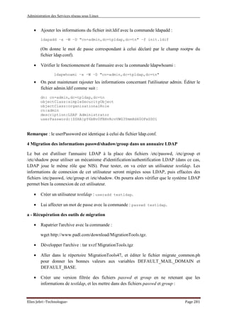 Administration des Services réseau sous Linux
Elies Jebri -Technologue- Page 281
• Ajouter les informations du fichier init.ldif avec la commande ldapadd :
ldapadd –x –W –D "cn=admin,dc=tpldap,dc=tn" –f init.ldif
(On donne le mot de passe correspondant à celui déclaré par le champ rootpw du
fichier ldap.conf).
• Vérifier le fonctionnement de l'annuaire avec la commande ldapwhoami :
ldapwhoami –x –W –D "cn=admin,dc=tpldap,dc=tn"
• On peut maintenant rajouter les informations concernant l'utilisateur admin. Éditer le
fichier admin.ldif comme suit :
dn: cn=admin,dc=tpldap,dc=tn
objectClass:simpleSecurityObject
objectClass:organizationalRole
cn:admin
description:LDAP Administrator
userPassword:{SSHA}pY6bNv0FBHvRcvVWG3YmmHd40OPxSSO1
Remarque : le userPassword est identique à celui du fichier ldap.conf.
4 Migration des informations passwd/shadow/group dans un annuaire LDAP
Le but est d'utiliser l'annuaire LDAP à la place des fichiers /etc/passwd, /etc/group et
/etc/shadow pour utiliser un mécanisme d'identification/authentification LDAP (dans ce cas,
LDAP joue le même rôle que NIS). Pour tester, on va créer un utilisateur testldap. Les
informations de connexion de cet utilisateur seront migrées sous LDAP, puis effacées des
fichiers /etc/passwd, /etc/group et /etc/shadow. On pourra alors vérifier que le système LDAP
permet bien la connexion de cet utilisateur.
• Créer un utilisateur testldap : useradd testldap.
• Lui affecter un mot de passe avec la commande : passwd testldap.
a - Récupération des outils de migration
• Rapatrier l'archive avec la commande :
wget http://www.padl.com/download/MigrationTools.tgz.
• Développer l'archive : tar xvzf MigrationTools.tgz
• Aller dans le répertoire MigrationTools47, et éditer le fichier migrate_common.ph
pour donner les bonnes valeurs aux variables DEFAULT_MAIL_DOMAIN et
DEFAULT_BASE.
• Créer une version filtrée des fichiers passwd et group en ne retenant que les
informations de testldap, et les mettre dans des fichiers passwd et group :
 