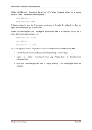 Administration des Services réseau sous Linux
Elies Jebri -Technologue- Page 283
Fichier /etc/ldap.conf : description du serveur LDAP et de l'annuaire utilisés par le service
PAM du client. Le minimum à renseigner est :
host 192.168.x.y
base dc=tpldap,dc=tn
Si besoin, éditer le reste du fichier pour mentionner la branche dc=tpldap,dc=tn dans les
lignes non commentées qui le nécessitent.
Fichier /etc/openldap/ldap.conf : description du serveur LDAP et de l'annuaire utilisés par le
client. Le minimum à renseigner est :
BASE dc=tpldap, dc=tn
HOST 127.0.0.1
URI ldap://127.0.0.1/
On va configurer le service ssh pour qu'il utilise l'identification/authentification LDAP :
• éditer le fichier /etc/ssh/sshd.conf, et mettre le champ UsePAM à yes,
• copier le fichier /usr/share/doc/pam_ldap-170/pam.d/ssh à l'emplacement
/etc/pam.d/sshd
• tester une connexion par ssh sous le compte testldap. : ssh testldap@localhost par
exemple.
 