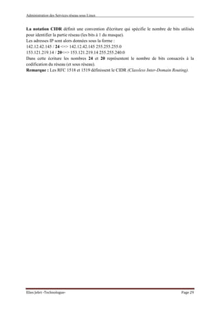 Administration des Services réseau sous Linux
Elies Jebri -Technologue- Page 29
La notation CIDR définit une convention d'écriture qui spécifie le nombre de bits utilisés
pour identifier la partie réseau (les bits à 1 du masque).
Les adresses IP sont alors données sous la forme :
142.12.42.145 / 24 <=> 142.12.42.145 255.255.255.0
153.121.219.14 / 20<=> 153.121.219.14 255.255.240.0
Dans cette écriture les nombres 24 et 20 représentent le nombre de bits consacrés à la
codification du réseau (et sous réseau).
Remarque : Les RFC 1518 et 1519 définissent le CIDR (Classless Inter-Domain Routing).
 