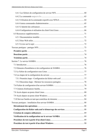 Administration des Services réseau sous Linux
Elies Jebri -Technologue- Page 3
6.4.1 Les fichiers de configuration du serveur NFS......................................................... 60
6.4.2 La commande exportfs...................................................................................... 63
6.4.3 Utilisation de la commande exportfs avec NFSv4.................................................. 64
6.4.4 Autres commandes d'administration ....................................................................... 65
6.4.5 L'identité des utilisateurs......................................................................................... 65
6.4.6 Configuration et utilisation du client Unix/Linux................................................... 66
6.5 Ressources supplémentaires........................................................................................... 71
6.5.1 Documentation installée.......................................................................................... 71
6.5.2 Sites Web utiles....................................................................................................... 72
6.5.3 Livres sur le sujet .................................................................................................... 72
Travaux pratiques : partages NFS ............................................................................................ 73
Première partie................................................................................................................... 73
Deuxième partie.................................................................................................................. 74
Troisième partie.................................................................................................................. 74
Section 7. Le service SAMBA ................................................................................................. 76
7.1 Introduction .................................................................................................................... 76
7.2 Eléments d'installation et de configuration de SAMBA ................................................ 76
7.3 Le fichier de configuration sous Linux .......................................................................... 77
7.4 Les étapes de la configuration du serveur ...................................................................... 77
7.5.1 Première étape - Configuration du fichier smb.conf............................................... 77
7.5.2 Deuxième étape - Déclarer les ressources partagées............................................... 78
7.6 Fichier de configuration d'un serveur SAMBA : ........................................................... 78
7.7 Création d'utilisateurs Samba......................................................................................... 79
7.8 Accès depuis un poste client Linux................................................................................ 80
7.9 Accès depuis un poste client Windows.......................................................................... 82
7.10 Serveur Samba en tant que contrôleur de domaine...................................................... 84
Travaux pratiques : installation d'un serveur SAMBA ............................................................ 88
Déroulement des opérations .............................................................................................. 88
Configuration du fichier smb.conf et démarrage des services....................................... 88
Création de comptes utilisateurs....................................................................................... 89
Vérification de la configuration sur le serveur SAMBA ................................................ 89
Procédure de test à partir d'un client Linux.................................................................... 89
Procédure de test à partir d'un client Windows.............................................................. 90
 