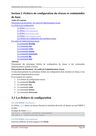 Administration des Services réseau sous Linux
Elies Jebri -Technologue- Page 30
Section 3. Fichiers de configuration du réseau et commandes
de base
Table of Contents
Présentation du document : les outils de l'administrateur réseau
Les fichiers de configuration
Le fichier /etc/hosts
Le fichier /etc/networks
Le fichier /etc/host.conf
Le fichier /etc/resolv.conf
Les fichiers de configuration des interfaces réseau
Les outils de l'administrateur réseau
La commande ifconfig
La commande arp
La commande route
La commande netstat
La commande traceroute
La commande dig
La commande host
Abstract
Présentation des principaux fichiers de configuration du réseau et des commandes
d'administration système et réseau.
Présentation du document : les outils de l'administrateur réseau
Ce document présente les principaux fichiers de configuration d'une machine en réseau, et les
commandes d'administration réseau.
Il est composé de 6 parties:
1. Les fichiers de configuration réseau
2. La commande ifconfig
3. La commande arp
4. La commande route
5. La commande netstat
6. La commande traceroute
3.1 Les fichiers de configuration
3.1.1 Le fichier /etc/hosts
Le fichier hosts donne un moyen d'assurer la résolution de noms, de donner un nom FQDN à
un hôte
Exemple de fichier hosts
127.0.0.1 localhost localhost.localdomain
192.168.1.1 uranus.foo.org uranus
3.1.2 Le fichier /etc/networks
Il permet d'affecter un nom logique à un réseau
 
