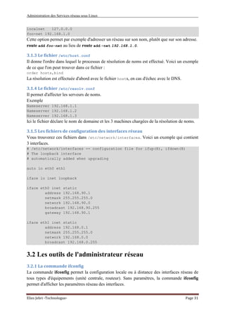 Administration des Services réseau sous Linux
Elies Jebri -Technologue- Page 31
localnet 127.0.0.0
foo-net 192.168.1.0
Cette option permet par exemple d'adresser un réseau sur son nom, plutôt que sur son adresse.
route add foo-net au lieu de route add -net 192.168.1.0.
3.1.3 Le fichier /etc/host.conf
Il donne l'ordre dans lequel le processus de résolution de noms est effectué. Voici un exemple
de ce que l'on peut trouver dans ce fichier :
order hosts,bind
La résolution est effectuée d'abord avec le fichier hosts, en cas d'échec avec le DNS.
3.1.4 Le fichier /etc/resolv.conf
Il permet d'affecter les serveurs de noms.
Exemple
Nameserver 192.168.1.1
Nameserver 192.168.1.2
Nameserver 192.168.1.3
Ici le fichier déclare le nom de domaine et les 3 machines chargées de la résolution de noms.
3.1.5 Les fichiers de configuration des interfaces réseau
Vous trouverez ces fichiers dans /etc/network/interfaces. Voici un exemple qui contient
3 interfaces.
# /etc/network/interfaces -- configuration file for ifup(8), ifdown(8)
# The loopback interface
# automatically added when upgrading
auto lo eth0 eth1
iface lo inet loopback
iface eth0 inet static
address 192.168.90.1
netmask 255.255.255.0
network 192.168.90.0
broadcast 192.168.90.255
gateway 192.168.90.1
iface eth1 inet static
address 192.168.0.1
netmask 255.255.255.0
network 192.168.0.0
broadcast 192.168.0.255
3.2 Les outils de l'administrateur réseau
3.2.1 La commande ifconfig
La commande ifconfig permet la configuration locale ou à distance des interfaces réseau de
tous types d'équipements (unité centrale, routeur). Sans paramètres, la commande ifconfig
permet d'afficher les paramètres réseau des interfaces.
 