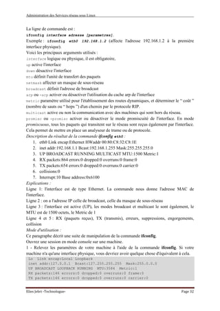 Administration des Services réseau sous Linux
Elies Jebri -Technologue- Page 32
La ligne de commande est :
ifconfig interface adresse [parametres].
Exemple : ifconfig eth0 192.168.1.2 (affecte l'adresse 192.168.1.2 à la première
interface physique).
Voici les principaux arguments utilisés :
interface logique ou physique, il est obligatoire,
up active l'interface
down désactive l'interface
mtu définit l'unité de transfert des paquets
netmask affecter un masque de sous-réseau
broadcast définit l'adresse de broadcast
arp ou -arp activer ou désactiver l'utilisation du cache arp de l'interface
metric paramètre utilisé pour l'établissement des routes dynamiques, et déterminer le “ coût ”
(nombre de sauts ou “ hops ”) d'un chemin par le protocole RIP.
multicast active ou non la communication avec des machines qui sont hors du réseau.
promisc ou -promisc activer ou désactiver le mode promiscuité de l'interface. En mode
promiscuous, tous les paquets qui transitent sur le réseau sont reçus également par l'interface.
Cela permet de mettre en place un analyseur de trame ou de protocole.
Description du résultat de la commande ifconfig eth0 :
1. eth0 Link encap:Ethernet HWaddr 00:80:C8:32:C8:1E
2. inet addr:192.168.1.1 Bcast:192.168.1.255 Mask:255.255.255.0
3. UP BROADCAST RUNNING MULTICAST MTU:1500 Metric:1
4. RX packets:864 errors:0 dropped:0 overruns:0 frame:0
5. TX packets:654 errors:0 dropped:0 overruns:0 carrier:0
6. collisions:0
7. Interrupt:10 Base address:0x6100
Explications :
Ligne 1: l'interface est de type Ethernet. La commande nous donne l'adresse MAC de
l'interface.
Ligne 2 : on a l'adresse IP celle de broadcast, celle du masque de sous-réseau
Ligne 3 : l'interface est active (UP), les modes broadcast et multicast le sont également, le
MTU est de 1500 octets, le Metric de 1
Ligne 4 et 5 : RX (paquets reçus), TX (transmis), erreurs, suppressions, engorgements,
collision
Mode d'utilisation :
Ce paragraphe décrit une suite de manipulation de la commande ifconfig.
Ouvrez une session en mode console sur une machine.
1 - Relevez les paramètres de votre machine à l'aide de la commande ifconfig. Si votre
machine n'a qu'une interface physique, vous devriez avoir quelque chose d'équivalent à cela.
Lo Link encap:Local Loopback
inet addr:127.0.0.1 Bcast:127.255.255.255 Mask:255.0.0.0
UP BROADCAST LOOPBACK RUNNING MTU:3584 Metric:1
RX packets:146 errors:0 dropped:0 overruns:0 frame:0
TX packets:146 errors:0 dropped:0 overruns:0 carrier:0
 
