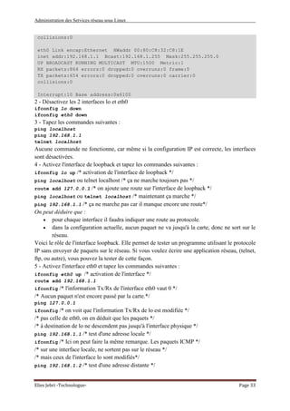Administration des Services réseau sous Linux
Elies Jebri -Technologue- Page 33
collisions:0
eth0 Link encap:Ethernet HWaddr 00:80:C8:32:C8:1E
inet addr:192.168.1.1 Bcast:192.168.1.255 Mask:255.255.255.0
UP BROADCAST RUNNING MULTICAST MTU:1500 Metric:1
RX packets:864 errors:0 dropped:0 overruns:0 frame:0
TX packets:654 errors:0 dropped:0 overruns:0 carrier:0
collisions:0
Interrupt:10 Base address:0x6100
2 - Désactivez les 2 interfaces lo et eth0
ifconfig lo down
ifconfig eth0 down
3 - Tapez les commandes suivantes :
ping localhost
ping 192.168.1.1
telnet localhost
Aucune commande ne fonctionne, car même si la configuration IP est correcte, les interfaces
sont désactivées.
4 - Activez l'interface de loopback et tapez les commandes suivantes :
ifconfig lo up /* activation de l'interface de loopback */
ping localhost ou telnet localhost /* ça ne marche toujours pas */
route add 127.0.0.1 /* on ajoute une route sur l'interface de loopback */
ping localhost ou telnet localhost /* maintenant ça marche */
ping 192.168.1.1 /* ça ne marche pas car il manque encore une route*/
On peut déduire que :
• pour chaque interface il faudra indiquer une route au protocole.
• dans la configuration actuelle, aucun paquet ne va jusqu'à la carte, donc ne sort sur le
réseau.
Voici le rôle de l'interface loopback. Elle permet de tester un programme utilisant le protocole
IP sans envoyer de paquets sur le réseau. Si vous voulez écrire une application réseau, (telnet,
ftp, ou autre), vous pouvez la tester de cette façon.
5 - Activez l'interface eth0 et tapez les commandes suivantes :
ifconfig eth0 up /* activation de l'interface */
route add 192.168.1.1
ifconfig /* l'information Tx/Rx de l'interface eth0 vaut 0 */
/* Aucun paquet n'est encore passé par la carte.*/
ping 127.0.0.1
ifconfig /* on voit que l'information Tx/Rx de lo est modifiée */
/* pas celle de eth0, on en déduit que les paquets */
/* à destination de lo ne descendent pas jusqu'à l'interface physique */
ping 192.168.1.1 /* test d'une adresse locale */
ifconfig /* Ici on peut faire la même remarque. Les paquets ICMP */
/* sur une interface locale, ne sortent pas sur le réseau */
/* mais ceux de l'interface lo sont modifiés*/
ping 192.168.1.2 /* test d'une adresse distante */
 
