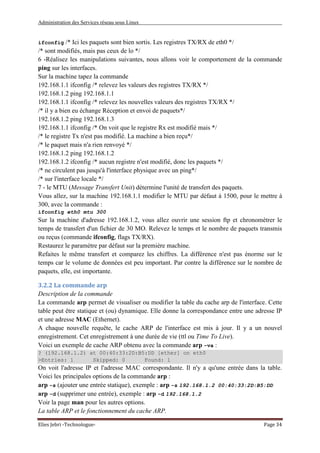 Administration des Services réseau sous Linux
Elies Jebri -Technologue- Page 34
ifconfig /* Ici les paquets sont bien sortis. Les registres TX/RX de eth0 */
/* sont modifiés, mais pas ceux de lo */
6 -Réalisez les manipulations suivantes, nous allons voir le comportement de la commande
ping sur les interfaces.
Sur la machine tapez la commande
192.168.1.1 ifconfig /* relevez les valeurs des registres TX/RX */
192.168.1.2 ping 192.168.1.1
192.168.1.1 ifconfig /* relevez les nouvelles valeurs des registres TX/RX */
/* il y a bien eu échange Réception et envoi de paquets*/
192.168.1.2 ping 192.168.1.3
192.168.1.1 ifconfig /* On voit que le registre Rx est modifié mais */
/* le registre Tx n'est pas modifié. La machine a bien reçu*/
/* le paquet mais n'a rien renvoyé */
192.168.1.2 ping 192.168.1.2
192.168.1.2 ifconfig /* aucun registre n'est modifié, donc les paquets */
/* ne circulent pas jusqu'à l'interface physique avec un ping*/
/* sur l'interface locale */
7 - le MTU (Message Transfert Unit) détermine l'unité de transfert des paquets.
Vous allez, sur la machine 192.168.1.1 modifier le MTU par défaut à 1500, pour le mettre à
300, avec la commande :
ifconfig eth0 mtu 300
Sur la machine d'adresse 192.168.1.2, vous allez ouvrir une session ftp et chronométrer le
temps de transfert d'un fichier de 30 MO. Relevez le temps et le nombre de paquets transmis
ou reçus (commande ifconfig, flags TX/RX).
Restaurez le paramètre par défaut sur la première machine.
Refaites le même transfert et comparez les chiffres. La différence n'est pas énorme sur le
temps car le volume de données est peu important. Par contre la différence sur le nombre de
paquets, elle, est importante.
3.2.2 La commande arp
Description de la commande
La commande arp permet de visualiser ou modifier la table du cache arp de l'interface. Cette
table peut être statique et (ou) dynamique. Elle donne la correspondance entre une adresse IP
et une adresse MAC (Ethernet).
A chaque nouvelle requête, le cache ARP de l'interface est mis à jour. Il y a un nouvel
enregistrement. Cet enregistrement à une durée de vie (ttl ou Time To Live).
Voici un exemple de cache ARP obtenu avec la commande arp -va :
? (192.168.1.2) at 00:40:33:2D:B5:DD [ether] on eth0
>Entries: 1 Skipped: 0 Found: 1
On voit l'adresse IP et l'adresse MAC correspondante. Il n'y a qu'une entrée dans la table.
Voici les principales options de la commande arp :
arp -s (ajouter une entrée statique), exemple : arp -s 192.168.1.2 00:40:33:2D:B5:DD
arp -d (supprimer une entrée), exemple : arp -d 192.168.1.2
Voir la page man pour les autres options.
La table ARP et le fonctionnement du cache ARP.
 