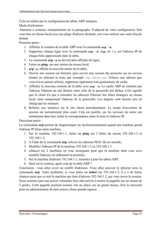Administration des Services réseau sous Linux
Elies Jebri -Technologue- Page 35
Cela est réalisé par la configuration de tables ARP statiques.
Mode d'utilisation :
Attention à certaines interprétations de ce paragraphe. Il dépend de votre configuration. Soit
vous êtes en réseau local avec une plage d'adresse déclarée, soit vous utilisez une carte d'accès
distant.
Première partie :
1. Affichez le contenu de la table ARP avec la commande arp -a,
2. Supprimez chaque ligne avec la commande arp -d @ip, où @ip est l'adresse IP de
chaque hôte apparaissant dans la table,
3. La commande arp -a ne devrait plus afficher de ligne,
4. Faites un ping, sur une station du réseau local,
5. arp -a, affiche la nouvelle entrée de la table,
6. Ouvrez une session sur Internet, puis ouvrez une session ftp anonyme sur un serveur
distant en utilisant le nom, par exemple ftp.cdrom.com. Utilisez une adresse que
vous n'avez jamais utilisée, supprimez également tout gestionnaire de cache.
7. Affichez le nouveau contenu de la table avec arp -a. Le cache ARP ne contient pas
l'adresse Ethernet du site distant, mais celle de la passerelle par défaut. Cela signifie
que le client n'a pas à connaître les adresses Ethernet des hôtes étrangers au réseau
local, mais uniquement l'adresse de la passerelle. Les paquets sont ensuite pris en
charge par les routeurs.
8. Refaites une tentative sur le site choisi précédemment. Le temps d'ouverture de
session est normalement plus court. Cela est justifié, car les serveurs de noms ont
maintenant dans leur cache la correspondance entre le nom et l'adresse IP.
Deuxième partie :
La commande arp permet de diagnostiquer un dysfonctionnement quand une machine prend
l'adresse IP d'une autre machine.
1. Sur la machine 192.168.1.1, faites un ping sur 2 hôtes du réseau 192.168.1.2 et
192.168.1.3,
2. A l'aide de la commande arp, relevez les adresses MAC de ces noeuds,
3. Modifiez l'adresse IP de la machine 192.168.1.2 en 192.168.1.3
4. relancez les 2 machines en vous arrangeant pour que la machine dont vous avez
modifié l'adresse ait redémarré la première,
5. Sur la machine d'adresse 192.168.1.1, remettez à jour les tables ARP.
6. Quel est le contenu, après cela de la table ARP ?
Conclusion : vous allez avoir un conflit d'adresses. Vous allez pouvoir le détecter avec la
commande arp. Autre problème, si vous faites un telnet sur 192.168.1.3, il y a de fortes
chances pour que ce soit la machine qui était d'adresse 192.168.1.2, qui vous ouvre la session.
Nous sommes (par une action volontaire bien sûr) arrivés à mettre la pagaille sur un réseau de
3 postes. Cette pagaille pourrait tourner vite au chaos sur un grand réseau, d'où la nécessité
pour un administrateur de faire preuve d'une grande rigueur.
 