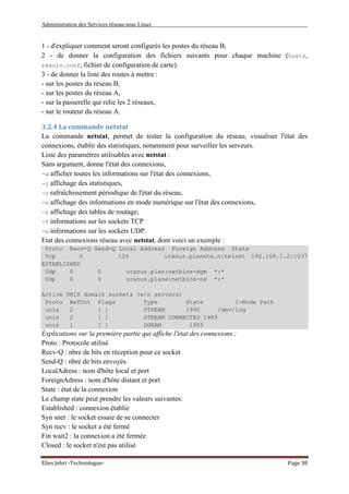 Administration des Services réseau sous Linux
Elies Jebri -Technologue- Page 38
1 - d'expliquer comment seront configurés les postes du réseau B,
2 - de donner la configuration des fichiers suivants pour chaque machine (hosts,
resolv.conf, fichier de configuration de carte).
3 - de donner la liste des routes à mettre :
- sur les postes du réseau B,
- sur les postes du réseau A,
- sur la passerelle qui relie les 2 réseaux,
- sur le routeur du réseau A.
3.2.4 La commande netstat
La commande netstat, permet de tester la configuration du réseau, visualiser l'état des
connexions, établir des statistiques, notamment pour surveiller les serveurs.
Liste des paramètres utilisables avec netstat :
Sans argument, donne l'état des connexions,
-a afficher toutes les informations sur l'état des connexions,
-i affichage des statistiques,
-c rafraîchissement périodique de l'état du réseau,
-n affichage des informations en mode numérique sur l'état des connexions,
-r affichage des tables de routage,
-t informations sur les sockets TCP
-u informations sur les sockets UDP.
Etat des connexions réseau avec netstat, dont voici un exemple :
Proto Recv-Q Send-Q Local Address Foreign Address State
Tcp 0 126 uranus.planete.n:telnet 192.168.1.2:1037
ESTABLISHED
Udp 0 0 uranus.plan:netbios-dgm *:*
Udp 0 0 uranus.plane:netbios-ns *:*
Active UNIX domain sockets (w/o servers)
Proto RefCnt Flags Type State I-Node Path
unix 2 [ ] STREAM 1990 /dev/log
unix 2 [ ] STREAM CONNECTED 1989
unix 1 [ ] DGRAM 1955
Explications sur la première partie qui affiche l'état des connexions :
Proto : Protocole utilisé
Recv-Q : nbre de bits en réception pour ce socket
Send-Q : nbre de bits envoyés
LocalAdress : nom d'hôte local et port
ForeignAdress : nom d'hôte distant et port
State : état de la connexion
Le champ state peut prendre les valeurs suivantes:
Established : connexion établie
Syn snet : le socket essaie de se connecter
Syn recv : le socket a été fermé
Fin wait2 : la connexion a été fermée
Closed : le socket n'est pas utilisé
 