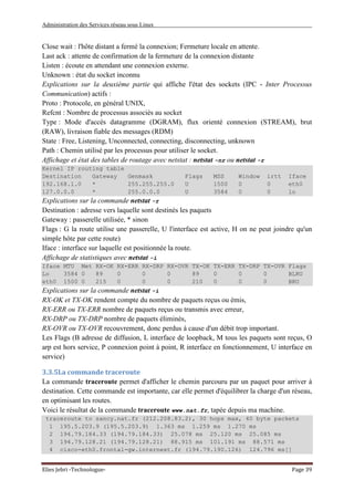Administration des Services réseau sous Linux
Elies Jebri -Technologue- Page 39
Close wait : l'hôte distant a fermé la connexion; Fermeture locale en attente.
Last ack : attente de confirmation de la fermeture de la connexion distante
Listen : écoute en attendant une connexion externe.
Unknown : état du socket inconnu
Explications sur la deuxième partie qui affiche l'état des sockets (IPC - Inter Processus
Communication) actifs :
Proto : Protocole, en général UNIX,
Refcnt : Nombre de processus associés au socket
Type : Mode d'accès datagramme (DGRAM), flux orienté connexion (STREAM), brut
(RAW), livraison fiable des messages (RDM)
State : Free, Listening, Unconnected, connecting, disconnecting, unknown
Path : Chemin utilisé par les processus pour utiliser le socket.
Affichage et état des tables de routage avec netstat : netstat -nr ou netstat -r
Kernel IP routing table
Destination Gateway Genmask Flags MSS Window irtt Iface
192.168.1.0 * 255.255.255.0 U 1500 0 0 eth0
127.0.0.0 * 255.0.0.0 U 3584 0 0 lo
Explications sur la commande netstat -r
Destination : adresse vers laquelle sont destinés les paquets
Gateway : passerelle utilisée, * sinon
Flags : G la route utilise une passerelle, U l'interface est active, H on ne peut joindre qu'un
simple hôte par cette route)
Iface : interface sur laquelle est positionnée la route.
Affichage de statistiques avec netstat -i
Iface MTU Met RX-OK RX-ERR RX-DRP RX-OVR TX-OK TX-ERR TX-DRP TX-OVR Flags
Lo 3584 0 89 0 0 0 89 0 0 0 BLRU
eth0 1500 0 215 0 0 0 210 0 0 0 BRU
Explications sur la commande netstat -i
RX-OK et TX-OK rendent compte du nombre de paquets reçus ou émis,
RX-ERR ou TX-ERR nombre de paquets reçus ou transmis avec erreur,
RX-DRP ou TX-DRP nombre de paquets éliminés,
RX-OVR ou TX-OVR recouvrement, donc perdus à cause d'un débit trop important.
Les Flags (B adresse de diffusion, L interface de loopback, M tous les paquets sont reçus, O
arp est hors service, P connexion point à point, R interface en fonctionnement, U interface en
service)
3.3.5La commande traceroute
La commande traceroute permet d'afficher le chemin parcouru par un paquet pour arriver à
destination. Cette commande est importante, car elle permet d'équilibrer la charge d'un réseau,
en optimisant les routes.
Voici le résultat de la commande traceroute www.nat.fr, tapée depuis ma machine.
traceroute to sancy.nat.fr (212.208.83.2), 30 hops max, 40 byte packets
1 195.5.203.9 (195.5.203.9) 1.363 ms 1.259 ms 1.270 ms
2 194.79.184.33 (194.79.184.33) 25.078 ms 25.120 ms 25.085 ms
3 194.79.128.21 (194.79.128.21) 88.915 ms 101.191 ms 88.571 ms
4 cisco-eth0.frontal-gw.internext.fr (194.79.190.126) 124.796 ms[]
 