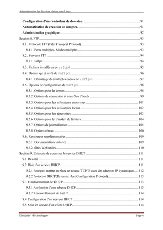 Administration des Services réseau sous Linux
Elies Jebri -Technologue- Page 4
Configuration d'un contrôleur de domaine. .................................................................... 91
Automatisation de création de comptes. .......................................................................... 91
Administration graphique................................................................................................. 92
Section 8. FTP.......................................................................................................................... 93
8.1. Protocole FTP (File Transport Protocol)....................................................................... 93
8.1.1. Ports multiples, Modes multiples........................................................................... 93
8.2. Serveurs FTP................................................................................................................. 94
8.2.1. vsftpd...................................................................................................................... 94
8.3. Fichiers installés avec vsftpd .................................................................................... 95
8.4. Démarrage et arrêt de vsftpd..................................................................................... 96
8.4.1. Démarrage de multiples copies de vsftpd .......................................................... 97
8.5. Options de configuration de vsftpd........................................................................... 98
8.5.1. Options pour le démon ........................................................................................... 98
8.5.2. Options de connexion et contrôles d'accès............................................................. 99
8.5.3. Options pour les utilisateurs anonymes................................................................ 101
8.5.4. Options pour les utilisateurs locaux ..................................................................... 102
8.5.5. Options pour les répertoires ................................................................................. 103
8.5.6. Options pour le transfert de fichiers..................................................................... 104
8.5.7. Options de journalisation ..................................................................................... 105
8.5.8. Options réseau...................................................................................................... 106
8.6. Ressources supplémentaires........................................................................................ 109
8.6.1. Documentation installée....................................................................................... 109
8.6.2. Sites Web utiles.................................................................................................... 110
Section 9. Eléments de cours sur le service DHCP................................................................ 111
9.1 Résumé......................................................................................................................... 111
9.2 Rôle d'un service DHCP............................................................................................... 111
9.2.1 Pourquoi mettre en place un réseau TCP/IP avec des adresses IP dynamiques.... 112
9.2.2 Protocole DHCP(Dynamic Host Configuration Protocol).................................... 113
9.3 Fonctionnement de DHCP ........................................................................................... 113
9.3.1 Attribution d'une adresse DHCP ........................................................................... 113
9.3.2 Renouvellement de bail IP .................................................................................... 114
9.4 Configuration d'un serveur DHCP ............................................................................... 114
9.5 Mise en oeuvre d'un client DHCP................................................................................ 114
 