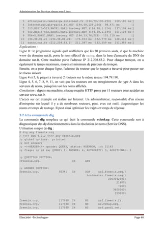 Administration des Services réseau sous Linux
Elies Jebri -Technologue- Page 40
5 sfinx-paris.remote-gw.internext.fr (194.79.190.250) 100.180 ms[]
6 Internetway.gix-paris.ft.NET (194.68.129.236) 98.471 ms []
7 513.HSSI0-513.BACK1.PAR1.inetway.NET (194.98.1.214) 137.196 ms[]
8 602.HSSI6-602.BACK1.NAN1.inetway.NET (194.98.1.194) 101.129 ms[]
9 FE6-0.BORD1.NAN1.inetway.NET (194.53.76.228) 105.110 ms []
10 194.98.81.21 (194.98.81.21) 175.933 ms 152.779 ms 128.618 ms[]
11 sancy.nat.fr (212.208.83.2) 211.387 ms 162.559 ms 151.385 ms[]
Explications :
Ligne 0 : le programme signale qu'il n'affichera que les 30 premiers sauts, et que la machine
www du domaine nat.fr, porte le nom effectif de sancy, dans la base d'annuaire du DNS du
domaine nat.fr. Cette machine porte l'adresse IP 212.208.83.2. Pour chaque tronçon, on a
également le temps maximum, moyen et minimum de parcours du tronçon.
Ensuite, on a pour chaque ligne, l'adresse du routeur que le paquet a traversé pour passer sur
le réseau suivant.
Ligne 4 et 5, le paquet a traversé 2 routeurs sur le même réseau 194.79.190.
Ligne 4, 5, 6, 7, 8, 9, 11, on voit que les routeurs ont un enregistrement de type A dans les
serveurs de noms, puisqu'on voit les noms affichés.
Conclusion : depuis ma machine, chaque requête HTTP passe par 11 routeurs pour accéder au
serveur www.nat.fr.
L'accès sur cet exemple est réalisé sur Internet. Un administrateur, responsable d'un réseau
d'entreprise sur lequel il y a de nombreux routeurs, peut, avec cet outil, diagnostiquer les
routes et temps de routage. Il peut ainsi optimiser les trajets et temps de réponse.
3.2.6 La commande dig
La commande dig remplace ce qui était la commande nslookup. Cette commande sert à
diagnostiquer des dysfonctionnements dans la résolution de noms (Service DNS).
Utilisation simple de dig :
$ dig any freenix.org
; <<>> DiG 9.2.2 <<>> any freenix.org
;; global options: printcmd
;; Got answer:
;; ->>HEADER<<- opcode: QUERY, status: NOERROR, id: 21163
;; flags: qr rd ra; QUERY: 1, ANSWER: 4, AUTHORITY: 3, ADDITIONAL: 3
;; QUESTION SECTION:
;freenix.org. IN ANY
;; ANSWER SECTION:
freenix.org. 92341 IN SOA ns2.freenix.org.
hostmaster.freenix.org.
2003042501
21600
7200
3600000
259200
freenix.org. 117930 IN NS ns2.freenix.fr.
freenix.org. 117930 IN NS ns.frmug.org.
freenix.org. 117930 IN NS ns6.gandi.net.
 