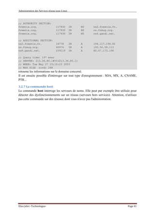 Administration des Services réseau sous Linux
Elies Jebri -Technologue- Page 41
;; AUTHORITY SECTION:
freenix.org. 117930 IN NS ns2.freenix.fr.
freenix.org. 117930 IN NS ns.frmug.org.
freenix.org. 117930 IN NS ns6.gandi.net.
;; ADDITIONAL SECTION:
ns2.freenix.fr. 16778 IN A 194.117.194.82
ns.frmug.org. 40974 IN A 193.56.58.113
ns6.gandi.net. 259119 IN A 80.67.173.196
;; Query time: 197 msec
;; SERVER: 213.36.80.1#53(213.36.80.1)
;; WHEN: Tue May 27 15:16:23 2003
;; MSG SIZE rcvd: 248
retourne les informations sur le domaine concerné.
Il est ensuite possible d'intérroger sur tout type d'enregistrement : SOA, MX, A, CNAME,
PTR...
3.2.7 La commande host
La commande host interroge les serveurs de noms. Elle peut par exemple être utilisée pour
détecter des dysfonctionnements sur un réseau (serveurs hors services). Attention, n'utilisez
pas cette commande sur des réseaux dont vous n'avez pas l'administration.
 