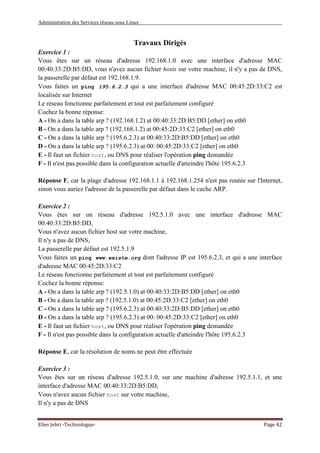 Administration des Services réseau sous Linux
Elies Jebri -Technologue- Page 42
Travaux Dirigés
Exercice 1 :
Vous êtes sur un réseau d'adresse 192.168.1.0 avec une interface d'adresse MAC
00:40:33:2D:B5:DD, vous n'avez aucun fichier hosts sur votre machine, il n'y a pas de DNS,
la passerelle par défaut est 192.168.1.9.
Vous faites un ping 195.6.2.3 qui a une interface d'adresse MAC 00:45:2D:33:C2 est
localisée sur Internet
Le réseau fonctionne parfaitement et tout est parfaitement configuré
Cochez la bonne réponse:
A - On a dans la table arp ? (192.168.1.2) at 00:40:33:2D:B5:DD [ether] on eth0
B - On a dans la table arp ? (192.168.1.2) at 00:45:2D:33:C2 [ether] on eth0
C - On a dans la table arp ? (195.6.2.3) at 00:40:33:2D:B5:DD [ether] on eth0
D - On a dans la table arp ? (195.6.2.3) at 00: 00:45:2D:33:C2 [ether] on eth0
E - Il faut un fichier host, ou DNS pour réaliser l'opération ping demandée
F - Il n'est pas possible dans la configuration actuelle d'atteindre l'hôte 195.6.2.3
Réponse F, car la plage d'adresse 192.168.1.1 à 192.168.1.254 n'est pas routée sur l'Internet,
sinon vous auriez l'adresse de la passerelle par défaut dans le cache ARP.
Exercice 2 :
Vous êtes sur un réseau d'adresse 192.5.1.0 avec une interface d'adresse MAC
00:40:33:2D:B5:DD,
Vous n'avez aucun fichier host sur votre machine,
Il n'y a pas de DNS,
La passerelle par défaut est 192.5.1.9
Vous faites un ping www.existe.org dont l'adresse IP est 195.6.2.3, et qui a une interface
d'adresse MAC 00:45:2D:33:C2
Le réseau fonctionne parfaitement et tout est parfaitement configuré
Cochez la bonne réponse:
A - On a dans la table arp ? (192.5.1.0) at 00:40:33:2D:B5:DD [ether] on eth0
B - On a dans la table arp ? (192.5.1.0) at 00:45:2D:33:C2 [ether] on eth0
C - On a dans la table arp ? (195.6.2.3) at 00:40:33:2D:B5:DD [ether] on eth0
D - On a dans la table arp ? (195.6.2.3) at 00: 00:45:2D:33:C2 [ether] on eth0
E - Il faut un fichier host, ou DNS pour réaliser l'opération ping demandée
F - Il n'est pas possible dans la configuration actuelle d'atteindre l'hôte 195.6.2.3
Réponse E, car la résolution de noms ne peut être effectuée
Exercice 3 :
Vous êtes sur un réseau d'adresse 192.5.1.0, sur une machine d'adresse 192.5.1.1, et une
interface d'adresse MAC 00:40:33:2D:B5:DD,
Vous n'avez aucun fichier host sur votre machine,
Il n'y a pas de DNS
 