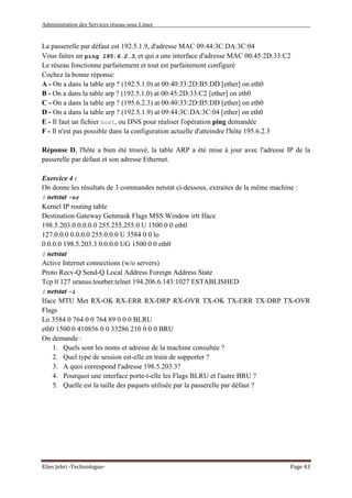 Administration des Services réseau sous Linux
Elies Jebri -Technologue- Page 43
La passerelle par défaut est 192.5.1.9, d'adresse MAC 09:44:3C:DA:3C:04
Vous faites un ping 195.6.2.3, et qui a une interface d'adresse MAC 00:45:2D:33:C2
Le réseau fonctionne parfaitement et tout est parfaitement configuré
Cochez la bonne réponse:
A - On a dans la table arp ? (192.5.1.0) at 00:40:33:2D:B5:DD [ether] on eth0
B - On a dans la table arp ? (192.5.1.0) at 00:45:2D:33:C2 [ether] on eth0
C - On a dans la table arp ? (195.6.2.3) at 00:40:33:2D:B5:DD [ether] on eth0
D - On a dans la table arp ? (192.5.1.9) at 09:44:3C:DA:3C:04 [ether] on eth0
E - Il faut un fichier host, ou DNS pour réaliser l'opération ping demandée
F - Il n'est pas possible dans la configuration actuelle d'atteindre l'hôte 195.6.2.3
Réponse D, l'hôte a bien été trouvé, la table ARP a été mise à jour avec l'adresse IP de la
passerelle par défaut et son adresse Ethernet.
Exercice 4 :
On donne les résultats de 3 commandes netstat ci-dessous, extraites de la même machine :
$ netstat -nr
Kernel IP routing table
Destination Gateway Genmask Flags MSS Window irtt Iface
198.5.203.0 0.0.0.0 255.255.255.0 U 1500 0 0 eth0
127.0.0.0 0.0.0.0 255.0.0.0 U 3584 0 0 lo
0.0.0.0 198.5.203.3 0.0.0.0 UG 1500 0 0 eth0
$ netstat
Active Internet connections (w/o servers)
Proto Recv-Q Send-Q Local Address Foreign Address State
Tcp 0 127 uranus.toutbet:telnet 194.206.6.143:1027 ESTABLISHED
$ netstat -i
Iface MTU Met RX-OK RX-ERR RX-DRP RX-OVR TX-OK TX-ERR TX-DRP TX-OVR
Flags
Lo 3584 0 764 0 0 764 89 0 0 0 BLRU
eth0 1500 0 410856 0 0 33286 210 0 0 0 BRU
On demande :
1. Quels sont les noms et adresse de la machine consultée ?
2. Quel type de session est-elle en train de supporter ?
3. A quoi correspond l'adresse 198.5.203.3?
4. Pourquoi une interface porte-t-elle les Flags BLRU et l'autre BRU ?
5. Quelle est la taille des paquets utilisée par la passerelle par défaut ?
 