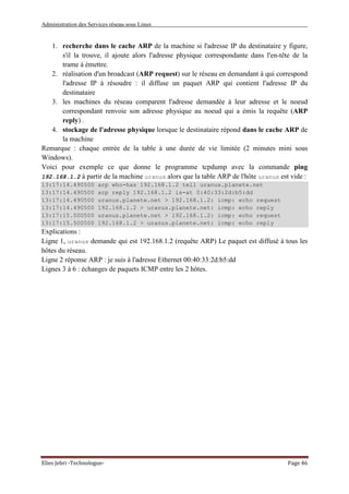 Administration des Services réseau sous Linux
Elies Jebri -Technologue- Page 46
1. recherche dans le cache ARP de la machine si l'adresse IP du destinataire y figure,
s'il la trouve, il ajoute alors l'adresse physique correspondante dans l'en-tête de la
trame à émettre.
2. réalisation d'un broadcast (ARP request) sur le réseau en demandant à qui correspond
l'adresse IP à résoudre : il diffuse un paquet ARP qui contient l'adresse IP du
destinataire
3. les machines du réseau comparent l'adresse demandée à leur adresse et le noeud
correspondant renvoie son adresse physique au noeud qui a émis la requête (ARP
reply) .
4. stockage de l'adresse physique lorsque le destinataire répond dans le cache ARP de
la machine
Remarque : chaque entrée de la table à une durée de vie limitée (2 minutes mini sous
Windows).
Voici pour exemple ce que donne le programme tcpdump avec la commande ping
192.168.1.2 à partir de la machine uranus alors que la table ARP de l'hôte uranus est vide :
13:17:14.490500 arp who-has 192.168.1.2 tell uranus.planete.net
13:17:14.490500 arp reply 192.168.1.2 is-at 0:40:33:2d:b5:dd
13:17:14.490500 uranus.planete.net > 192.168.1.2: icmp: echo request
13:17:14.490500 192.168.1.2 > uranus.planete.net: icmp: echo reply
13:17:15.500500 uranus.planete.net > 192.168.1.2: icmp: echo request
13:17:15.500500 192.168.1.2 > uranus.planete.net: icmp: echo reply
Explications :
Ligne 1, uranus demande qui est 192.168.1.2 (requête ARP) Le paquet est diffusé à tous les
hôtes du réseau.
Ligne 2 réponse ARP : je suis à l'adresse Ethernet 00:40:33:2d:b5:dd
Lignes 3 à 6 : échanges de paquets ICMP entre les 2 hôtes.
 