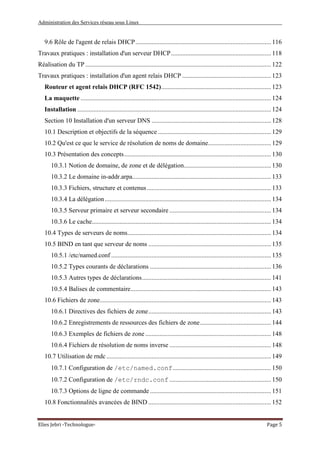 Administration des Services réseau sous Linux
Elies Jebri -Technologue- Page 5
9.6 Rôle de l'agent de relais DHCP.................................................................................... 116
Travaux pratiques : installation d'un serveur DHCP.............................................................. 118
Réalisation du TP ................................................................................................................... 122
Travaux pratiques : installation d'un agent relais DHCP ....................................................... 123
Routeur et agent relais DHCP (RFC 1542).................................................................... 123
La maquette ...................................................................................................................... 124
Installation ........................................................................................................................ 124
Section 10 Installation d'un serveur DNS .......................................................................... 128
10.1 Description et objectifs de la séquence ...................................................................... 129
10.2 Qu'est ce que le service de résolution de noms de domaine....................................... 129
10.3 Présentation des concepts........................................................................................... 130
10.3.1 Notion de domaine, de zone et de délégation...................................................... 130
10.3.2 Le domaine in-addr.arpa...................................................................................... 133
10.3.3 Fichiers, structure et contenus............................................................................. 133
10.3.4 La délégation....................................................................................................... 134
10.3.5 Serveur primaire et serveur secondaire ............................................................... 134
10.3.6 Le cache............................................................................................................... 134
10.4 Types de serveurs de noms......................................................................................... 134
10.5 BIND en tant que serveur de noms ............................................................................ 135
10.5.1 /etc/named.conf ................................................................................................... 135
10.5.2 Types courants de déclarations ........................................................................... 136
10.5.3 Autres types de déclarations................................................................................ 141
10.5.4 Balises de commentaire....................................................................................... 143
10.6 Fichiers de zone.......................................................................................................... 143
10.6.1 Directives des fichiers de zone............................................................................ 143
10.6.2 Enregistrements de ressources des fichiers de zone............................................ 144
10.6.3 Exemples de fichiers de zone.............................................................................. 148
10.6.4 Fichiers de résolution de noms inverse ............................................................... 148
10.7 Utilisation de rndc ...................................................................................................... 149
10.7.1 Configuration de /etc/named.conf............................................................. 150
10.7.2 Configuration de /etc/rndc.conf ............................................................... 150
10.7.3 Options de ligne de commande ........................................................................... 151
10.8 Fonctionnalités avancées de BIND ............................................................................ 152
 
