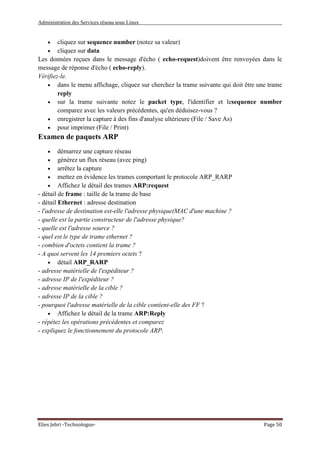 Administration des Services réseau sous Linux
Elies Jebri -Technologue- Page 50
• cliquez sur sequence number (notez sa valeur)
• cliquez sur data
Les données reçues dans le message d'écho ( echo-request)doivent être renvoyées dans le
message de réponse d'écho ( echo-reply).
Vérifiez-le.
• dans le menu affichage, cliquez sur cherchez la trame suivante qui doit être une trame
reply
• sur la trame suivante notez le packet type, l'identifier et lesequence number
comparez avec les valeurs précédentes, qu'en déduisez-vous ?
• enregistrer la capture à des fins d'analyse ultérieure (File / Save As)
• pour imprimer (File / Print)
Examen de paquets ARP
• démarrez une capture réseau
• générez un flux réseau (avec ping)
• arrêtez la capture
• mettez en évidence les trames comportant le protocole ARP_RARP
• Affichez le détail des trames ARP:request
- détail de frame : taille de la trame de base
- détail Ethernet : adresse destination
- l'adresse de destination est-elle l'adresse physique(MAC d'une machine ?
- quelle est la partie constructeur de l'adresse physique?
- quelle est l'adresse source ?
- quel est le type de trame ethernet ?
- combien d'octets contient la trame ?
- A quoi servent les 14 premiers octets ?
• détail ARP_RARP
- adresse matérielle de l'expéditeur ?
- adresse IP de l'expéditeur ?
- adresse matérielle de la cible ?
- adresse IP de la cible ?
- pourquoi l'adresse matérielle de la cible contient-elle des FF ?
• Affichez le détail de la trame ARP:Reply
- répétez les opérations précédentes et comparez
- expliquez le fonctionnement du protocole ARP.
 