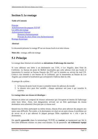 Administration des Services réseau sous Linux
Elies Jebri -Technologue- Page 51
Section 5. Le routage
Table of Contents
Principe
Acheminement des paquets TCP-IP
Les tables de routage
Acheminement Internet
Domaine d'acheminement
Principe du choix d'une voie d'acheminement
Routage dynamique
Abstract
Le document présente le routage IP sur un réseau local et en inter-réseau
Mots clés : routage, table de routage
5.1 Principe
Le routage dans Internet est similaire au mécanisme d'adressage du courrier.
Si vous adressez une lettre à un destinataire aux USA, à Los Angeles, dans l'état de
Californie. Le bureau de poste de Belfort reconnaîtra que cette adresse n'est pas locale et
transmettra le courrier au bureau français des PTT qui le remettra au service du mail US.
Celui-ci s'en remettra à son bureau de la Californie, qui le transmettra au bureau de Los
Angeles, qui connaît la localisation qui correspond à l'adresse dans la ville.
Avantages du système :
1. le bureau de poste local n'a pas à connaître toutes les adresses du monde
2. le chemin suivi peut être variable : chaque opérateur sait juste à qui remettre le
courrier.
Le routage dans un réseau est identique :
Internet en entier est composé de réseaux autonomes qui s'occupent en interne de l'adressage
entre leurs hôtes. Ainsi, tout datagramme arrivant sur un hôte quelconque du réseau
destination sera acheminé à bon port par ce réseau seul.
Quand tous les hôtes participent au même réseau, chacun d'eux peut adresser des paquets aux
autres sans difficulté. Par contre, si le destinataire est situé sur un autre réseau, le problème est
de savoir où et à qui adresser le paquet puisque l'hôte expéditeur ne « voit » pas le
destinataire.
On appelle passerelle (dans la terminologie TCP/IP) ou routeur un équipement qui fait le
lien entre différents réseaux ou entre sous-réseaux. Ex de passerelle: un ordinateur équipé
 