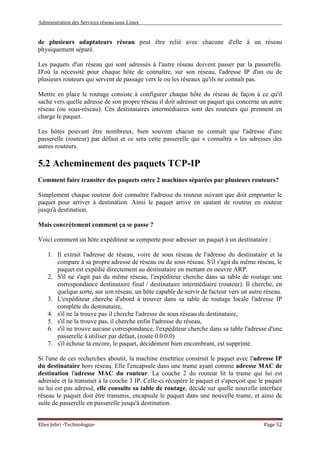 Administration des Services réseau sous Linux
Elies Jebri -Technologue- Page 52
de plusieurs adaptateurs réseau peut être relié avec chacune d'elle à un réseau
physiquement séparé.
Les paquets d'un réseau qui sont adressés à l'autre réseau doivent passer par la passerelle.
D'où la nécessité pour chaque hôte de connaître, sur son réseau, l'adresse IP d'un ou de
plusieurs routeurs qui servent de passage vers le ou les réseaux qu'ils ne connaît pas.
Mettre en place le routage consiste à configurer chaque hôte du réseau de façon à ce qu'il
sache vers quelle adresse de son propre réseau il doit adresser un paquet qui concerne un autre
réseau (ou sous-réseau). Ces destinataires intermédiaires sont des routeurs qui prennent en
charge le paquet.
Les hôtes pouvant être nombreux, bien souvent chacun ne connaît que l'adresse d'une
passerelle (routeur) par défaut et ce sera cette passerelle qui « connaîtra » les adresses des
autres routeurs.
5.2 Acheminement des paquets TCP-IP
Comment faire transiter des paquets entre 2 machines séparées par plusieurs routeurs?
Simplement chaque routeur doit connaître l'adresse du routeur suivant que doit emprunter le
paquet pour arriver à destination. Ainsi le paquet arrive en sautant de routeur en routeur
jusqu'à destination.
Mais concrètement comment ça se passe ?
Voici comment un hôte expéditeur se comporte pour adresser un paquet à un destinataire :
1. Il extrait l'adresse de réseau, voire de sous réseau de l'adresse du destinataire et la
compare à sa propre adresse de réseau ou de sous réseau. S'il s'agit du même réseau, le
paquet est expédié directement au destinataire en mettant en oeuvre ARP.
2. S'il ne s'agit pas du même réseau, l'expéditeur cherche dans sa table de routage une
correspondance destinataire final / destinataire intermédiaire (routeur). Il cherche, en
quelque sorte, sur son réseau, un hôte capable de servir de facteur vers un autre réseau.
3. L'expéditeur cherche d'abord à trouver dans sa table de routage locale l'adresse IP
complète du destinataire,
4. s'il ne la trouve pas il cherche l'adresse du sous réseau du destinataire,
5. s'il ne la trouve pas, il cherche enfin l'adresse du réseau,
6. s'il ne trouve aucune correspondance, l'expéditeur cherche dans sa table l'adresse d'une
passerelle à utiliser par défaut, (route 0.0.0.0)
7. s'il échoue là encore, le paquet, décidément bien encombrant, est supprimé.
Si l'une de ces recherches aboutit, la machine émettrice construit le paquet avec l'adresse IP
du destinataire hors réseau. Elle l'encapsule dans une trame ayant comme adresse MAC de
destination l'adresse MAC du routeur. La couche 2 du routeur lit la trame qui lui est
adressée et la transmet à la couche 3 IP. Celle-ci récupère le paquet et s'aperçoit que le paquet
ne lui est pas adressé, elle consulte sa table de routage, décide sur quelle nouvelle interface
réseau le paquet doit être transmis, encapsule le paquet dans une nouvelle trame, et ainsi de
suite de passerelle en passerelle jusqu'à destination.
 