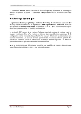 Administration des Services réseau sous Linux
Elies Jebri -Technologue- Page 56
La commande Tracert permet de suivre à la trace le passage de routeur en routeur pour
atteindre un hôte sur le réseau. La commande Ping permet de vérifier la fiabilité d'une route
donnée.
5.5 Routage dynamique
Les protocoles d'échange dynamique des tables de routage IP sur un réseau local sont RIP
(Routing Information Protocol) et le protocole OSPF (Open Shortest Path First). Dans une
configuration de routage dynamique, un protocole (RIP ou OSPF) est mis en oeuvre pour
construire dynamiquement les chemins entre routeurs.
Le protocole RIP permet à un routeur d'échanger des informations de routage avec les
routeurs avoisinants. Dès qu'un routeur est informé d'une modification quelconque de la
configuration sur les réseaux (telle que l'arrêt d'un routeur), il transmet ces informations aux
routeurs avoisinants. Les routeurs envoient également des paquets de diffusion générale RIP
périodiques contenant toutes les informations de routage dont ils disposent. Ces diffusions
générales assurent la synchronisation entre tous les routeurs.
Avec un protocole comme RIP, on peut considérer que les tables de routages des routeurs et
passerelles sont constituées et mises à jour automatiquement.
 