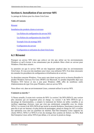 Administration des Services réseau sous Linux
Elies Jebri -Technologue- Page 57
Section 6. Installation d'un serveur NFS
Le partage de fichiers pour les clients Unix/Linux
Table of Contents
Résumé
Installation des produits clients et serveurs
Les fichiers de configuration du serveur NFS
Les fichiers de configuration du client NFS
Exemple Unix de montage NFS
Configuration du serveur
Configuration et utilisation du client Unix/Linux
6.1 Résumé
Pourquoi un service NFS alors que celui-ci est très peu utilisé sur les environnements
Windows et qu'il n'existe à ma connaissance pas de produits libres client ou serveur pour
Windows. Pour deux raisons :
La première est que le service NFS est très largement employé dans les environnements
Unix/Linux. Si vous avez des machines sous Linux vous utiliserez NFS. Il est donc nécessaire
de connaître les procédures de configuration et d'utilisation de ce service.
La deuxième concerne Windows. Vous aurez sans doute un jour envie ou besoin d'installer le
produit Windows Services For Unix (WSFU) de Microsoft. Ce produit disponible déjà sous
Windows NT4 Server et mis à jour pour Windows 2000, offre de nombreux outils
d'administration de type Unix pour Windows, dont un service NFS.
Nous allons voir, dans un environnement Linux, comment utiliser le service NFS.
Comment ça marche ?
À l'heure actuelle, il existe trois versions de NFS. La version 2 de NFS (NFSv2), une version
plus ancienne qui est largement prise en charge. La version 3 de NFS (NFSv3) qui a
davantage de fonctionnalités, y compris le traitement de fichiers de tailles variables et un
meilleur rapportage d'erreurs, mais qui n'est pas entièrement compatible avec les clients
NFSv2. La version 4 de NFS (NFSv4) qui inclut la sécurité Kerberos, fonctionne à travers des
pare-feu et qui sur Internet, n'a plus besoin de portmapper, prend en charge les ACL et utilise
des opérations avec état (ou qualifiées de stateful). Red Hat Enterprise Linux supporte les
clients NFSv2, NFSv3 et NFSv4 et lors du montage d'un système de fichiers via NFS, Red
Hat Enterprise Linux utilise NFSv4 par défaut, si le serveur le prend en charge.
 