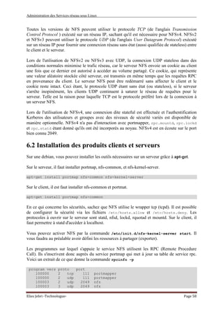 Administration des Services réseau sous Linux
Elies Jebri -Technologue- Page 58
Toutes les versions de NFS peuvent utiliser le protocole TCP (de l'anglais Transmission
Control Protocol ) exécuté sur un réseau IP, sachant qu'il est nécessaire pour NFSv4. NFSv2
et NFSv3 peuvent utiliser le protocole UDP (de l'anglais User Datagram Protocol) exécuté
sur un réseau IP pour fournir une connexion réseau sans état (aussi qualifiée de stateless) entre
le client et le serveur.
Lors de l'utilisation de NFSv2 ou NFSv3 avec UDP, la connexion UDP stateless dans des
conditions normales minimise le trafic réseau, car le serveur NFS envoie un cookie au client
une fois que ce dernier est autorisé à accéder au volume partagé. Ce cookie, qui représente
une valeur aléatoire stockée côté serveur, est transmis en même temps que les requêtes RPC
en provenance du client. Le serveur NFS peut être redémarré sans affecter le client et le
cookie reste intact. Ceci étant, le protocole UDP étant sans état (ou stateless), si le serveur
s'arrête inopinément, les clients UDP continuent à saturer le réseau de requêtes pour le
serveur. Telle est la raison pour laquelle TCP est le protocole préféré lors de la connexion à
un serveur NFS.
Lors de l'utilisation de NFSv4, une connexion dite stateful est effectuée et l'authentification
Kerberos des utilisateurs et groupes avec des niveaux de sécurité variés est disponible de
manière optionnelle. NFSv4 n'a pas d'interaction avec portmapper, rpc.mountd, rpc.lockd
et rpc.statd étant donné qu'ils ont été incorporés au noyau. NFSv4 est en écoute sur le port
bien connu 2049.
6.2 Installation des produits clients et serveurs
Sur une debian, vous pouvez installer les outils nécessaires sur un serveur grâce à apt-get.
Sur le serveur, il faut installer portmap, nfs-common, et nfs-kernel-server.
apt-get install portmap nfs-common nfs-kernel-server
Sur le client, il est faut installer nfs-common et portmat.
apt-get install portmap nfs-common
En ce qui concerne les sécurités, sachez que NFS utilise le wrapper tcp (tcpd). Il est possible
de configurer la sécurité via les fichiers /etc/hosts.allow et /etc/hosts.deny. Les
protocoles à ouvrir sur le serveur sont statd, nfsd, lockd, rquotad et mountd. Sur le client, il
faut permettre à statd d'accèder à localhost.
Vous pouvez activer NFS par la commande /etc/init.d/nfs-kernel-server start. Il
vous faudra au préalable avoir défini les ressources à partager (exporter).
Les programmes sur lequel s'appuie le service NFS utilisent les RPC (Remote Procedure
Call). Ils s'inscrivent donc auprès du service portmap qui met à jour sa table de service rpc.
Voici un extrait de ce que donne la commande rpcinfo -p
program vers proto port
100000 2 tcp 111 portmapper
100000 2 udp 111 portmapper
100003 2 udp 2049 nfs
100003 3 udp 2049 nfs
 