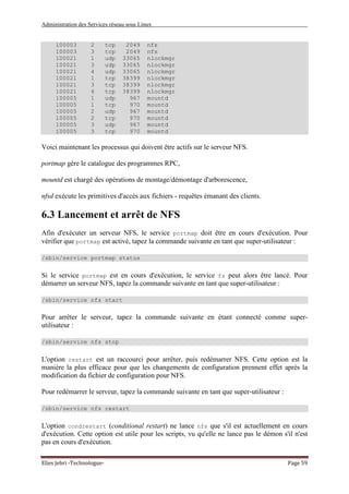 Administration des Services réseau sous Linux
Elies Jebri -Technologue- Page 59
100003 2 tcp 2049 nfs
100003 3 tcp 2049 nfs
100021 1 udp 33065 nlockmgr
100021 3 udp 33065 nlockmgr
100021 4 udp 33065 nlockmgr
100021 1 tcp 38399 nlockmgr
100021 3 tcp 38399 nlockmgr
100021 4 tcp 38399 nlockmgr
100005 1 udp 967 mountd
100005 1 tcp 970 mountd
100005 2 udp 967 mountd
100005 2 tcp 970 mountd
100005 3 udp 967 mountd
100005 3 tcp 970 mountd
Voici maintenant les processus qui doivent être actifs sur le serveur NFS.
portmap gére le catalogue des programmes RPC,
mountd est chargé des opérations de montage/démontage d'arborescence,
nfsd exécute les primitives d'accès aux fichiers - requêtes émanant des clients.
6.3 Lancement et arrêt de NFS
Afin d'exécuter un serveur NFS, le service portmap doit être en cours d'exécution. Pour
vérifier que portmap est activé, tapez la commande suivante en tant que super-utilisateur :
/sbin/service portmap status
Si le service portmap est en cours d'exécution, le service fs peut alors être lancé. Pour
démarrer un serveur NFS, tapez la commande suivante en tant que super-utilisateur :
/sbin/service nfs start
Pour arrêter le serveur, tapez la commande suivante en étant connecté comme super-
utilisateur :
/sbin/service nfs stop
L'option restart est un raccourci pour arrêter, puis redémarrer NFS. Cette option est la
manière la plus efficace pour que les changements de configuration prennent effet après la
modification du fichier de configuration pour NFS.
Pour redémarrer le serveur, tapez la commande suivante en tant que super-utilisateur :
/sbin/service nfs restart
L'option condrestart (conditional restart) ne lance nfs que s'il est actuellement en cours
d'exécution. Cette option est utile pour les scripts, vu qu'elle ne lance pas le démon s'il n'est
pas en cours d'exécution.
 