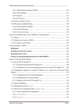 Administration des Services réseau sous Linux
Elies Jebri -Technologue- Page 6
10.8.1 Améliorations du protocole DNS........................................................................ 152
10.8.2 Vues multiples..................................................................................................... 153
10.8.3 Sécurité................................................................................................................ 153
10.8.4 IP version 6.......................................................................................................... 153
10.9 Erreurs courantes à éviter........................................................................................... 154
10.10 Ressources supplémentaires..................................................................................... 154
10.10.1 Documentation installée.................................................................................... 154
10.10.2 Sites Web utiles................................................................................................. 156
10.10.3 Livres sur le sujet .............................................................................................. 156
Section 11 Installation d'un serveur DDNS avec bind et DHCP............................................ 157
11.1 Résumé....................................................................................................................... 157
11.2 Eléments sur le service DDNS................................................................................... 158
11.3 Les aspects sur la sécurité .......................................................................................... 159
Travaux pratiques : DDNS..................................................................................................... 161
Réalisation......................................................................................................................... 161
Procédure de tests des services........................................................................................ 164
Intégration des services.................................................................................................... 165
Générer un nom dynamiquement pour les clients DHCP............................................ 167
Section 12 Serveur HTTP Apache ......................................................................................... 169
12.1 Serveur HTTP Apache 2.0 ......................................................................................... 169
12.1.1 Fonctions du Serveur HTTP Apache 2.0 ............................................................ 169
12.1.2 Changements au niveau des paquetages dans le Serveur HTTP Apache 2.0...... 170
12.2 Changements apportés au système de fichiers de la version 2.0 du Serveur HTTP
Apache................................................................................................................................ 170
12.2.1 Configuration de l'environnement global............................................................ 171
12.2.2 Configuration du serveur principal ..................................................................... 173
12.2.3 Modules et Serveur HTTP Apache 2.0 ............................................................... 176
12.3 Après l'installation...................................................................................................... 182
12.4 Démarrage et arrêt de httpd .................................................................................... 182
12.5 Directives de configuration dans httpd.conf....................................................... 183
12.5.1 Astuces générales de configuration..................................................................... 184
12.5.2 ServerRoot..................................................................................................... 184
12.5.3 PidFile ............................................................................................................ 184
 