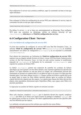Administration des Services réseau sous Linux
Elies Jebri -Technologue- Page 60
Pour redémarrer le serveur sous certaines conditions, tapez la commande suivante en tant que
super-utilisateur :
/sbin/service nfs condrestart
Pour recharger le fichier de configuration du serveur NFS sans redémarrer le service, tapez la
commande suivante en tant que super-utilisateur :
/sbin/service nfs reload
Par défaut, le service nfs ne se lance pas automatiquement au démarrage. Pour configurer
NFS pour une exécution au démarrage, utilisez un utilitaire initscript tel que
/sbin/chkconfig, /sbin/ntsysv ou l'Outil de configuration des services.
6.4 Configuration Client / Serveur
6.4.1 Les fichiers de configuration du serveur NFS
Il existe trois manières de configurer un serveur NFS sous Red Hat Enterprise Linux : en
utilisant l'Outil de configuration du serveur NFS (system-config-nfs), en modifiant
manuellement son fichier de configuration (/etc/exports) ou en exécutant la commande
/usr/sbin/exportfs.
Pour obtenir des instructions sur l'utilisation de l'Outil de configuration du serveur NFS,
reportez-vous au chapitre intitulé Système de fichiers réseau (NFS) du Guide d'administration
système de Red Hat Enterprise Linux. Le reste de cette section examine la modification
manuelle de /etc/exports et l'utilisation de la commande /usr/sbin/exportfs pour
exporter les systèmes de fichiers NFS.
Le fichier /etc/exports permet non seulement de contrôler les systèmes de fichiers
spécifiques qui sont exportés vers des hôtes distants, mais il permet également de spécifier des
options. Les lignes blanches ne sont pas prises en compte, des commentaires peuvent être
mentionnés en ajoutant un symbole dièse (#) en début de ligne et un retour à la ligne peut être
introduit grâce à une barre oblique inverse (). Chaque système de fichiers exporté doit avoir
sa propre ligne et toutes les listes d'hôtes autorisés placées après un système de fichiers
exporté doivent être séparées par des espaces. Les options pour chacun des hôtes doivent être
placées entre parenthèses directement après l'identifieur d'hôte, sans espace entre l'hôte et la
première parenthèse.
La ligne pour un système de fichiers exporté a la structure suivante :
<export> <host1>(<options>) <hostN>(<options>)...
Dans cette structure, remplacez <export> par le répertoire devant être exporté, remplacez
<host1> par l'hôte ou le réseau vers lequel l'export est partagé et remplacez <options> par
les options pour cet hôte ou ce réseau. Des hôtes supplémentaires peuvent être spécifiés dans
une liste délimitée par des espaces.
Les méthodes suivantes peuvent être utilisées pour spécifier des noms d'hôtes :
 