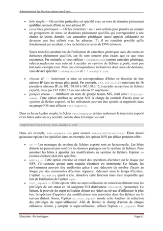 Administration des Services réseau sous Linux
Elies Jebri -Technologue- Page 61
• hôte simple — Où un hôte particulier est spécifié avec un nom de domaine pleinement
qualifiée, un nom d'hôte ou une adresse IP.
• caractères génériques — Où les caractères * ou ? sont utilisés pour prendre en compte
un groupement de noms de domaines pleinement qualifiés qui correspondent à une
chaîne de lettres donnée. Les caractères génériques (aussi appelés wildcards) ne
devraient pas être utilisés avec les adresses IP ; il est toutefois possible qu'ils
fonctionnent par accident, si les recherches inverses de DNS échouent.
Soyez toutefois prudent lors de l'utilisation de caractères génériques avec des noms de
domaines pleinement qualifiés, car ils sont souvent plus exacts que ce que vous
escomptez. Par exemple, si vous utilisez *.example.com comme caractère générique,
sales.example.com sera autorisé à accéder au système de fichiers exporté, mais pas
bob.sales.example.com. Pour une correspondance incluant les deux noms de domaine,
vous devrez spécifier *.example.com et *.*.example.com.
• réseaux IP — Autorisent la mise en correspondance d'hôtes en fonction de leur
adresse IP dans un réseau plus grand. Par exemple, 192.168.0.0/28 autorisera les 16
premières adresses IP, de 192.168.0.0 à 192.168.0.15, à accéder au système de fichiers
exporté, mais pas 192.168.0.16 ou une adresse IP supérieure.
• groupes réseau — Attribuent un nom de groupe réseau NIS, écrit ainsi : @<group-
name>. Cette option attribue au serveur NIS la charge du contrôle d'accès pour ce
système de fichier exporté, où les utilisateurs peuvent être ajoutés et supprimés dans
un groupe NIS sans affecter /etc/exports.
Dans sa forme la plus simple, le fichier /etc/exports précise seulement le répertoire exporté
et les hôtes autorisés à y accéder, comme dans l'exemple suivant :
/exported/directory bob.example.com
Dans cet exemple, bob.example.com peut monter /exported/directory/. Étant donné
qu'aucune option n'est spécifiée dans cet exemple, les options NFS par défaut prennent effet :
• ro — Les montages du système de fichiers exporté sont en lecture-seule. Les hôtes
distants ne peuvent pas modifier les données partagées sur le système de fichiers. Pour
autoriser les hôtes à apporter des modifications au système de fichiers, l'option rw
(lecture-écriture) doit être spécifiée.
• wdelay — Cette option entraîne un retard des opérations d'écriture sur le disque par
NFS, s'il suspecte qu'une autre requête d'écriture est imminente. Ce faisant, les
performances peuvent être améliorées grâce à une réduction du nombre d'accès au
disque par des commandes d'écriture séparées, réduisant ainsi le temps d'écriture.
L'option no_wdelay quant à elle, désactive cette fonction mais n'est disponible que
lors de l'utilisation de l'option sync.
• root_squash — Cette option retire au super-utilisateur en connexion distante tous les
privilèges de son statut en lui assignant l'ID d'utilisateur nfsnobody (personne). Ce
faisant, le pouvoir du super-utilisateur distant est réduit au niveau d'utilisateur le plus
bas, l'empêchant d'apporter des modifications non autorisées dans des fichiers sur le
serveur distant. Sinon, l'option no_root_squash annule cette fonction de réduction
des privilèges du super-utilisateur. Afin de limiter le champ d'action de chaque
utilisateur distant, y compris le super-utilisateur, utilisez l'option all_squash. Pour
 