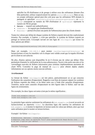 Administration des Services réseau sous Linux
Elies Jebri -Technologue- Page 62
spécifier les ID d'utilisateur et de groupe à utiliser avec des utilisateurs distants d'un
hôte particulier, utilisez respectivement les options anonuid et anongid. Dans ce cas,
un compte utilisateur spécial peut être créé pour que les utilisateurs NFS distants le
partagent et spécifient (anonuid=<uid-value>,anongid=<gid-value>), où <uid-
value> correspond au numéro de l'ID d'utilisateur et <gid-value> représente le
numéro de l'ID de groupe.
• Secure — requiert une authentification
• Insecure — ne requiert pas d'authentification
• Noaccess — permet d'exclure une partie de l'arborescence pour des clients donnés
Toutes les valeurs par défaut de chaque système de fichiers exporté doivent être explicitement
écrasées. Par exemple, si l'option rw n'est pas spécifiée, le système de fichiers exporté est
partagé en lecture-seule. L'exemple suivant est une ligne de /etc/exports qui écrase les
deux options par défaut :
/another/exported/directory 192.168.0.3(rw,sync)
Dans cet exemple, 192.168.0.3 peut monter /another/exported/directory/ en
lecture/écriture et tous les transferts vers le disque sont validés avant que la requête d'écriture
par le client ne soit achevée.
De plus, d'autres options sont disponibles là où il n'existe pas de valeur par défaut. Elles
permettent d'annuler la vérification de la sous-arborescence, l'accès à des ports non-sûrs et les
verrouillages non-sûrs de fichiers (nécessaires pour certaines implémentations anciennes de
client NFS). Consultez la page de manuel de exports pour obtenir deplus amples
informations sur ces options moins souvent utilisées.
Avertissement
Le format du fichier /etc/exports est très précis, particulièrement en ce qui concerne
l'utilisation des caractères d'espacement. Rappelez-vous bien de toujours séparer les systèmes
de fichiers exportés des hôtes, et les hôtes entre eux à l'aide d'un caractère d'espacement.
Toutefois, aucun autre caractère d'espacement ne doit figurer dans le fichier, sauf sur des
lignes de commentaire.
Par exemple, les deux lignes suivantes n'ont pas la même signification :
/home bob.example.com(rw)
/home bob.example.com (rw)
La première ligne autorise seulement les utilisateurs de bob.example.com à avoir un accès en
lecture/écriture au répertoire /home/. La deuxième ligne elle autorise les utilisateurs de
bob.example.com à monter le répertoire en lecture-seule (la valeur par défaut), alors que tout
autre utilisateur peut le monter en lecture/écriture.
Exemple 1 de fichier /etc/exports :
# Ressource Options Liste_de_Clients
# Exporte /tmp vers la machine "cli" avec possibilité Read Write (rw)
# rw est l'option par défaut
 