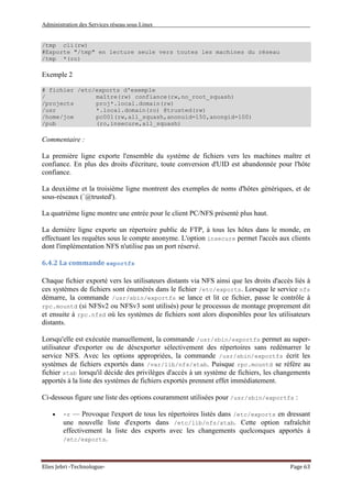 Administration des Services réseau sous Linux
Elies Jebri -Technologue- Page 63
/tmp cli(rw)
#Exporte "/tmp" en lecture seule vers toutes les machines du réseau
/tmp *(ro)
Exemple 2
# fichier /etc/exports d'exemple
/ maître(rw) confiance(rw,no_root_squash)
/projects proj*.local.domain(rw)
/usr *.local.domain(ro) @trusted(rw)
/home/joe pc001(rw,all_squash,anonuid=150,anongid=100)
/pub (ro,insecure,all_squash)
Commentaire :
La première ligne exporte l'ensemble du système de fichiers vers les machines maître et
confiance. En plus des droits d'écriture, toute conversion d'UID est abandonnée pour l'hôte
confiance.
La deuxième et la troisième ligne montrent des exemples de noms d'hôtes génériques, et de
sous-réseaux (`@trusted').
La quatrième ligne montre une entrée pour le client PC/NFS présenté plus haut.
La dernière ligne exporte un répertoire public de FTP, à tous les hôtes dans le monde, en
effectuant les requêtes sous le compte anonyme. L'option insecure permet l'accès aux clients
dont l'implémentation NFS n'utilise pas un port réservé.
6.4.2 La commande exportfs
Chaque fichier exporté vers les utilisateurs distants via NFS ainsi que les droits d'accès liés à
ces systèmes de fichiers sont énumérés dans le fichier /etc/exports. Lorsque le service nfs
démarre, la commande /usr/sbin/exportfs se lance et lit ce fichier, passe le contrôle à
rpc.mountd (si NFSv2 ou NFSv3 sont utilisés) pour le processus de montage proprement dit
et ensuite à rpc.nfsd où les systèmes de fichiers sont alors disponibles pour les utilisateurs
distants.
Lorsqu'elle est exécutée manuellement, la commande /usr/sbin/exportfs permet au super-
utilisateur d'exporter ou de désexporter sélectivement des répertoires sans redémarrer le
service NFS. Avec les options appropriées, la commande /usr/sbin/exportfs écrit les
systèmes de fichiers exportés dans /var/lib/nfs/xtab. Puisque rpc.mountd se réfère au
fichier xtab lorsqu'il décide des privilèges d'accès à un système de fichiers, les changements
apportés à la liste des systèmes de fichiers exportés prennent effet immédiatement.
Ci-dessous figure une liste des options couramment utilisées pour /usr/sbin/exportfs :
• -r — Provoque l'export de tous les répertoires listés dans /etc/exports en dressant
une nouvelle liste d'exports dans /etc/lib/nfs/xtab. Cette option rafraîchit
effectivement la liste des exports avec les changements quelconques apportés à
/etc/exports.
 