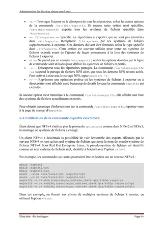 Administration des Services réseau sous Linux
Elies Jebri -Technologue- Page 64
• -a — Provoque l'export ou le désexport de tous les répertoires, selon les autres options
de la commande /usr/sbin/exportfs. Si aucune autre option n'est spécifiée,
/usr/sbin/exportfs exporte tous les systèmes de fichiers spécifiés dans
/etc/exports.
• -o file-systems — Spécifie les répertoires à exporter qui ne sont pas énumérés
dans /etc/exports. Remplacez file-systems par les systèmes de fichiers
supplémentaires à exporter. Ces derniers doivent être formatés selon le type spécifié
dans /etc/exports. Cette option est souvent utilisée pour tester un système de
fichiers exporté avant de l'ajouter de façon permanente à la liste des systèmes de
fichiers à exporter.
• -i — Ne prend pas en compte /etc/exports ; seules les options données par la ligne
de commande sont utilisées pour définir les systèmes de fichiers exportés.
• -u — Désexporte tous les répertoires partagés. La commande /usr/sbin/exportfs
-ua suspend le partage de fichiers NFS alors que tous les démons NFS restent actifs.
Pour activer à nouveau le partage NFS, tapez exportfs -r.
• -v — Représente une opération prolixe où les systèmes de fichiers à exporter ou à
désexporter sont affichés avec beaucoup de détails lorsque la commande exportfs est
exécutée.
Si aucune option n'est transmise à la commande /usr/sbin/exportfs, elle affiche une liste
des systèmes de fichiers actuellement exportés.
Pour obtenir davantage d'informations sur la commande /usr/sbin/exportfs, reportez-vous
à la page de manuel d'exportfs.
6.4.3 Utilisation de la commande exportfs avec NFSv4
Étant donné que NFSv4 n'utilise plus le protocole rpc.mountd comme dans NFSv2 et NFSv3,
le montage de systèmes de fichiers a changé.
Un client NFSv4 a désormais la possibilité de voir l'ensemble des exports effectués par le
serveur NFSv4 en tant qu'un seul système de fichiers qui porte le nom de pseudo-système de
fichiers NFSv4. Sous Red Hat Enterprise Linux, le pseudo-système de fichiers est identifié
comme un seul système de fichiers réel, identifié à l'export avec l'option fsid=0.
Par exemple, les commandes suivantes pourraient être exécutées sur un serveur NFSv4 :
mkdir /exports
mkdir /exports/opt
mkdir /exports/etc
mount --bind /usr/local/opt /exports/opt
mount --bind /usr/local/etc /exports/etc
exportfs -o fsid=0,insecure,no_subtree_check gss/krb5p:/exports
exportfs -o rw,nohide,insecure,no_subtree_check gss/krb5p:/exports/opt
exportfs -o rw,nohide,insecure,no_subtree_check gss/krb5p:/exports/etc
Dans cet exemple, on fournit aux clients de multiples systèmes de fichiers à monter, en
utilisant l'option --bind.
 