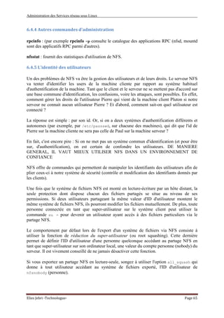 Administration des Services réseau sous Linux
Elies Jebri -Technologue- Page 65
6.4.4 Autres commandes d'administration
rpcinfo : (par exemple rpcinfo -p consulte le catalogue des applications RPC (nfsd, mountd
sont des applicatifs RPC parmi d'autres).
nfsstat : fournit des statistiques d'utilisation de NFS.
6.4.5 L'identité des utilisateurs
Un des problèmes de NFS va être la gestion des utilisateurs et de leurs droits. Le serveur NFS
va tenter d'identifier les users de la machine cliente par rapport au système habituel
d'authentification de la machine. Tant que le client et le serveur ne se mettent pas d'accord sur
une base commune d'identification, les confusions, voire les attaques, sont possibles. En effet,
comment gérer les droits de l'utilisateur Pierre qui vient de la machine client Pluton si notre
serveur ne connait aucun utilisateur Pierre ? Et d'abord, comment sait-on quel utilisateur est
connecté ?
La réponse est simple : par son id. Or, si on a deux systèmes d'authentification différents et
autonomes (par exemple, par /etc/passswd, sur chacune des machines), qui dit que l'id de
Pierre sur la machine cliente ne sera pas celle de Paul sur la machine serveur ?
En fait, c'est encore pire : Si on ne met pas un système commun d'identification (et pour être
sur, d'authentification), on est certain de confondre les utilisateurs. DE MANIERE
GENERAL, IL VAUT MIEUX UTILISER NFS DANS UN ENVIRONNEMENT DE
CONFIANCE
NFS offre de commandes qui permettent de manipuler les identifiants des utilisateurs afin de
plier ceux-ci à notre système de sécurité (contrôle et modification des identifiants donnés par
les clients).
Une fois que le système de fichiers NFS est monté en lecture-écriture par un hôte distant, la
seule protection dont dispose chacun des fichiers partagés se situe au niveau de ses
permissions. Si deux utilisateurs partageant la même valeur d'ID d'utilisateur montent le
même système de fichiers NFS, ils pourront modifier les fichiers mutuellement. De plus, toute
personne connectée en tant que super-utilisateur sur le système client peut utiliser la
commande su - pour devenir un utilisateur ayant accès à des fichiers particuliers via le
partage NFS.
Le comportement par défaut lors de l'export d'un système de fichiers via NFS consiste à
utiliser la fonction de réduction du super-utilisateur (ou root squashing). Cette dernière
permet de définir l'ID d'utilisateur d'une personne quelconque accédant au partage NFS en
tant que super-utilisateur sur son ordinateur local, une valeur du compte personne (nobody) du
serveur. Il est vivement conseillé de ne jamais désactiver cette fonction.
Si vous exportez un partage NFS en lecture-seule, songez à utiliser l'option all_squash qui
donne à tout utilisateur accédant au système de fichiers exporté, l'ID d'utilisateur de
nfsnobody (personne).
 