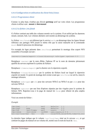 Administration des Services réseau sous Linux
Elies Jebri -Technologue- Page 66
6.4.6 Configuration et utilisation du client Unix/Linux
6.4.6.1 Programmes client
Comme vu plus haut, n'oubiez pas d'avoir portmap actif sur votre client. Les programmes
clients à utiliser sont : mount et showmount
6.4.6.2 Le fichier /etc/fstab
Ce fichier contient une table des volumes montés sur le système. Il est utilisé par les daemons
mount, umount, fsck. Les volumes déclarés sont montés au démarrage du système.
Le fichier /etc/fstab est référencé par le service netfs au démarrage donc les lignes faisant
référence aux partages NFS jouent le même rôle que la saisie manuelle de la commande
mount durant le processus de démarrage.
Un exemple de ligne présente dans /etc/fstab permettant le montage d'un export NFS
ressemble à l'exemple suivant :
<server>:</remote/export> </local/directory> <nfs-type> <options> 0 0
Remplacez <server> par le nom d'hôte, l'adresse IP ou le nom de domaine pleinement
qualifié du serveur exportant le système de fichiers.
Remplacez </remote/export> par le chemin vers le répertoire exporté.
Remplacez </local/directory> par le système de fichiers local sur lequel le répertoire
exporté est monté. Ce point de montage doit exister avant que /etc/fstab ne soit lu, sinon le
montage échouera.
Remplacez <nfs-type> par nfs pour des serveurs NFSv2 ou NFSv3 ou par nfs4 pour des
serveurs NFSv4.
Remplacez <options> par une liste d'options séparées par des virgules pour le système de
fichiers NFS. Reportez-vous à la page de manuel de fstab pour obtenir de plus amples
informations.
Voici un extrait de fichier :
Exemple
/dev/hda1 / ext2 defaults 1 1
/dev/hda2 swap swap defaults 0 0
/dev/fd0 /mnt/floppy ext2 noauto 0 0
/dev/cdrom /mnt/cdrom iso9660 user,noauto,ro 0 0
ns1:/usr/local/man /doc nfs rsize=8192,wsize=8192,timeo=14,intr
La dernière ligne indique que le volume /usr/local/man, situé sur le serveur ns1, et qui
contient les pages du manuel est un volume nfs, monté sous le nom de local de /doc.
 