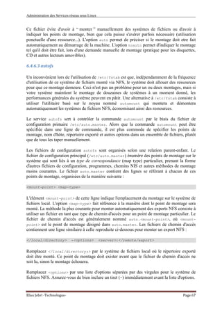 Administration des Services réseau sous Linux
Elies Jebri -Technologue- Page 67
Ce fichier évite d'avoir à “ monter ” manuellement des systèmes de fichiers ou d'avoir à
indiquer les points de montage, bien que cela puisse s'avérer parfois nécessaire (utilisation
ponctuelle d'une ressource...). L'option auto permet de préciser si le montage doit etre fait
automatiquement au démarrage de la machine. L'option noauto permet d'indiquer le montage
tel qu'il doit être fait, lors d'une demande manuelle de montage (pratique pour les disquettes,
CD et autres lecteurs amovibles).
6.4.6.3 autofs
Un inconvénient lors de l'utilisation de /etc/fstab est que, indépendamment de la fréquence
d'utilisation de ce système de fichiers monté via NFS, le système doit allouer des ressources
pour que ce montage demeure. Ceci n'est pas un problème pour un ou deux montages, mais si
votre système maintient le montage de douzaines de systèmes à un moment donné, les
performances générales du système peuvent en pâtir. Une alternative à /etc/fstab consiste à
utiliser l'utilitaire basé sur le noyau nommé automount qui montera et démontera
automatiquement les systèmes de fichiers NFS, économisant ainsi des ressources.
Le service autofs sert à contrôler la commande automount par le biais du fichier de
configuration primaire /etc/auto.master. Alors que la commande automount peut être
spécifiée dans une ligne de commande, il est plus commode de spécifier les points de
montage, nom d'hôte, répertoire exporté et autres options dans un ensemble de fichiers, plutôt
que de tous les taper manuellement.
Les fichiers de configuration autofs sont organisés selon une relation parent-enfant. Le
fichier de configuration principal (/etc/auto.master) énumère des points de montage sur le
système qui sont liés à un type de correspondance (map type) particulier, prenant la forme
d'autres fichiers de configuration, programmes, chemins NIS et autres méthodes de montage
moins courantes. Le fichier auto.master contient des lignes se référant à chacun de ces
points de montage, organisées de la manière suivante :
<mount-point> <map-type>
L'élément <mount-point> de cette ligne indique l'emplacement du montage sur le système de
fichiers local. L'option <map-type> fait référence à la manière dont le point de montage sera
monté. La méthode la plus courante pour monter automatiquement des exports NFS consiste à
utiliser un fichier en tant que type de chemin d'accès pour un point de montage particulier. Le
fichier de chemin d'accès est généralement nommé auto.<mount-point>, où <mount-
point> est le point de montage désigné dans auto.master. Les fichiers de chemin d'accès
contiennent une ligne similaire à celle reproduite ci-dessous pour monter un export NFS :
</local/directory> -<options> <server>:</remote/export>
Remplacez </local/directory;> par le système de fichiers local où le répertoire exporté
doit être monté. Ce point de montage doit exister avant que le fichier de chemin d'accès ne
soit lu, sinon le montage échouera.
Remplacez <options> par une liste d'options séparées par des virgules pour le système de
fichiers NFS. Assurez-vous de bien inclure un tiret (-) immédiatement avant la liste d'options.
 