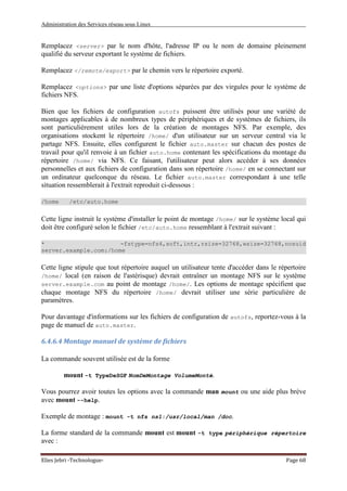 Administration des Services réseau sous Linux
Elies Jebri -Technologue- Page 68
Remplacez <server> par le nom d'hôte, l'adresse IP ou le nom de domaine pleinement
qualifié du serveur exportant le système de fichiers.
Remplacez </remote/export> par le chemin vers le répertoire exporté.
Remplacez <options> par une liste d'options séparées par des virgules pour le système de
fichiers NFS.
Bien que les fichiers de configuration autofs puissent être utilisés pour une variété de
montages applicables à de nombreux types de périphériques et de systèmes de fichiers, ils
sont particulièrement utiles lors de la création de montages NFS. Par exemple, des
organisations stockent le répertoire /home/ d'un utilisateur sur un serveur central via le
partage NFS. Ensuite, elles configurent le fichier auto.master sur chacun des postes de
travail pour qu'il renvoie à un fichier auto.home contenant les spécifications du montage du
répertoire /home/ via NFS. Ce faisant, l'utilisateur peut alors accéder à ses données
personnelles et aux fichiers de configuration dans son répertoire /home/ en se connectant sur
un ordinateur quelconque du réseau. Le fichier auto.master correspondant à une telle
situation ressemblerait à l'extrait reproduit ci-dessous :
/home /etc/auto.home
Cette ligne instruit le système d'installer le point de montage /home/ sur le système local qui
doit être configuré selon le fichier /etc/auto.home ressemblant à l'extrait suivant :
* -fstype=nfs4,soft,intr,rsize=32768,wsize=32768,nosuid
server.example.com:/home
Cette ligne stipule que tout répertoire auquel un utilisateur tente d'accéder dans le répertoire
/home/ local (en raison de l'astérisque) devrait entraîner un montage NFS sur le système
server.example.com au point de montage /home/. Les options de montage spécifient que
chaque montage NFS du répertoire /home/ devrait utiliser une série particulière de
paramètres.
Pour davantage d'informations sur les fichiers de configuration de autofs, reportez-vous à la
page de manuel de auto.master.
6.4.6.4 Montage manuel de système de fichiers
La commande souvent utilisée est de la forme
mount -t TypeDeSGF NomDeMontage VolumeMonté.
Vous pourrez avoir toutes les options avec la commande man mount ou une aide plus brève
avec mount --help.
Exemple de montage : mount -t nfs ns1:/usr/local/man /doc.
La forme standard de la commande mount est mount -t type périphérique répertoire
avec :
 