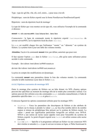 Administration des Services réseau sous Linux
Elies Jebri -Technologue- Page 69
Type : type de sgf (fat, vfat, nfs, ext2, minix....) pour nous c'est nfs
Périphérique : nom du fichier exporté sous la forme NomServeur:NomDossierExporté
Répertoire : nom du répertoire local de montage/
Le type de fichier que vous montez est de type nfs, vous utiliserez l'exemple de la commande
ci-dessous :
mount -t nfs serveurNFS:/usr/share/doc /mnt/doc
Commentaire : la ligne de commande monte le répertoire exporté /usr/share/doc du
serveur serveurNFS, sur le répertoire local du client /mnt/doc.
Le mtab est modifié chaque fois que l'utilisateur “ monte ” ou “ démonte ” un système de
fichiers. Le système tient à jour une table des volumes montés.
Attention, l'accès à la commande mount n'est, par défaut, autorisée que pour root.
Il faut rajouter l'option user dans le fichier /etc/fstab, afin qu'un autre utilisateur puisse
accéder à cette commande.
Exemple : /dev/cdrom /mnt/cdrom iso9660 noauto,ro
devient /dev/cdrom /mnt/cdrom iso9660 user,noauto,ro
La prise en compte des modifications est dynamique.
La commande mount sans paramètres donne la liste des volumes montés. La commande
consulte la table maintenue à jour dans le fichier mtab.
6.4.6.5 Options courantes de montage NFS
Outre le montage d'un système de fichiers sur un hôte distant via NFS, d'autres options
peuvent être spécifiées au moment du montage afin de le rendre plus commode à utiliser. Ces
options peuvent être utilisées avec des commandes mount exécutées manuellement, à l'aide de
paramètres spécifiés dans /etc/fstab et grâce à autofs.
Ci-dessous figurent les options couramment utilisées pour les montages NFS :
• fsid=num — Force les paramètres des descritpeurs de fichiers et des attributs de
fichiers sur le réseau à prendre la valeur num, au lieu d'un nombre dérivé du nombre
majeur et mineur du périphérique bloc présent sur le système de fichiers monté. La
valeur 0 prend une signification particulière lorsqu'elle est utilisée avec NFSv4.
NFSv4 a une notion de racine (aussi appelée root) pour l'ensemble du système de
fichiers exporté. Le point d'export exporté avec fsid=0 est utilisé comme cette racine
(ou root).
• hard ou soft — Spécifie si le programme utilisant un fichier via une connexion NFS
doit s'arrêter et attendre (hard) que le serveur revienne en ligne, si l'hôte fournissant le
 
