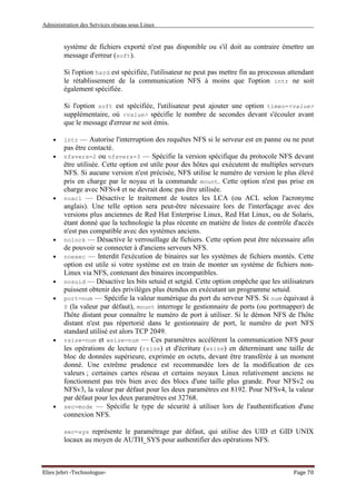 Administration des Services réseau sous Linux
Elies Jebri -Technologue- Page 70
système de fichiers exporté n'est pas disponible ou s'il doit au contraire émettre un
message d'erreur (soft).
Si l'option hard est spécifiée, l'utilisateur ne peut pas mettre fin au processus attendant
le rétablissement de la communication NFS à moins que l'option intr ne soit
également spécifiée.
Si l'option soft est spécifiée, l'utilisateur peut ajouter une option timeo=<value>
supplémentaire, où <value> spécifie le nombre de secondes devant s'écouler avant
que le message d'erreur ne soit émis.
• intr — Autorise l'interruption des requêtes NFS si le serveur est en panne ou ne peut
pas être contacté.
• nfsvers=2 ou nfsvers=3 — Spécifie la version spécifique du protocole NFS devant
être utilisée. Cette option est utile pour des hôtes qui exécutent de multiples serveurs
NFS. Si aucune version n'est précisée, NFS utilise le numéro de version le plus élevé
pris en charge par le noyau et la commande mount. Cette option n'est pas prise en
charge avec NFSv4 et ne devrait donc pas être utilisée.
• noacl — Désactive le traitement de toutes les LCA (ou ACL selon l'acronyme
anglais). Une telle option sera peut-être nécessaire lors de l'interfaçage avec des
versions plus anciennes de Red Hat Enterprise Linux, Red Hat Linux, ou de Solaris,
étant donné que la technologie la plus récente en matière de listes de contrôle d'accès
n'est pas compatible avec des systèmes anciens.
• nolock — Désactive le verrouillage de fichiers. Cette option peut être nécessaire afin
de pouvoir se connecter à d'anciens serveurs NFS.
• noexec — Interdit l'exécution de binaires sur les systèmes de fichiers montés. Cette
option est utile si votre système est en train de monter un système de fichiers non-
Linux via NFS, contenant des binaires incompatibles.
• nosuid — Désactive les bits setuid et setgid. Cette option empêche que les utilisateurs
puissent obtenir des privilèges plus étendus en exécutant un programme setuid.
• port=num — Spécifie la valeur numérique du port du serveur NFS. Si num équivaut à
0 (la valeur par défaut), mount interroge le gestionnaire de ports (ou portmapper) de
l'hôte distant pour connaître le numéro de port à utiliser. Si le démon NFS de l'hôte
distant n'est pas répertorié dans le gestionnaire de port, le numéro de port NFS
standard utilisé est alors TCP 2049.
• rsize=num et wsize=num — Ces paramètres accélèrent la communication NFS pour
les opérations de lecture (rsize) et d'écriture (wsize) en déterminant une taille de
bloc de données supérieure, exprimée en octets, devant être transférée à un moment
donné. Une extrême prudence est recommandée lors de la modification de ces
valeurs ; certaines cartes réseau et certains noyaux Linux relativement anciens ne
fonctionnent pas très bien avec des blocs d'une taille plus grande. Pour NFSv2 ou
NFSv3, la valeur par défaut pour les deux paramètres est 8192. Pour NFSv4, la valeur
par défaut pour les deux paramètres est 32768.
• sec=mode — Spécifie le type de sécurité à utiliser lors de l'authentification d'une
connexion NFS.
sec=sys représente le paramétrage par défaut, qui utilise des UID et GID UNIX
locaux au moyen de AUTH_SYS pour authentifier des opérations NFS.
 