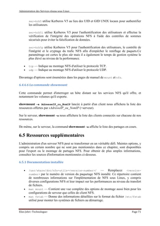 Administration des Services réseau sous Linux
Elies Jebri -Technologue- Page 71
sec=krb5 utilise Kerberos V5 au lieu des UID et GID UNIX locaux pour authentifier
les utilisateurs.
sec=krb5i utilise Kerberos V5 pour l'authentification des utilisateurs et effectue la
vérification de l'intégrité des opérations NFS à l'aide des contrôles de sommes
sécurisés pour éviter la falsification de données.
sec=krb5p utilise Kerberos V5 pour l'authentification des utilisateurs, le contrôle de
l'intégrité et le cryptage du trafic NFS afin d'empêcher le reniflage de paquets.Ce
paramétrage est certes le plus sûr mais il a également le temps de gestion système le
plus élevé au niveau de la performance.
• tcp — Indique au montage NFS d'utiliser le protocole TCP.
• udp — Indique au montage NFS d'utiliser le protocole UDP.
Davantage d'options sont énumérées dans les pages de manuel de mount et nfs.
6.4.6.6 La commande showmount
Cette commande permet d'interroger un hôte distant sur les services NFS qu'il offre, et
notamment les volumes qu'il exporte.
showmount -e AdresseIP_ou_NomIP lancée à partir d'un client nous affichera la liste des
ressources offertes par sAdresseIP_ou_NomIP (=serveur).
Sur le serveur, showmount -a nous affichera la liste des clients connectés sur chacune de nos
ressources.
De même, sur le serveur, la command showmount -e affiche le liste des partages en cours.
6.5 Ressources supplémentaires
L'administration d'un serveur NFS peut se transformer en un véritable défi. Maintes options, y
compris un certain nombre qui ne sont pas mentionnées dans ce chapitre, sont disponibles
pour l'export ou le montage de partages NFS. Pour obtenir de plus amples informations,
consultez les sources d'information mentionnées ci-dessous.
6.5.1 Documentation installée
• /usr/share/doc/nfs-utils-<version-number>/ — Remplacez <version-
number> par le numéro de version du paquetage NFS installé. Ce répertoire contient
de nombreuses informations sur l'implémentation de NFS sous Linux, y compris
diverses configurations NFS et leur impact sur les performances au niveau du transfert
de fichiers.
• man mount — Contient une vue complète des options de montage aussi bien pour les
configurations de serveur que celles de client NFS.
• man fstab — Donne des informations détaillées sur le format du fichier /etc/fstab
utilisé pour monter les systèmes de fichiers au démarrage.
 