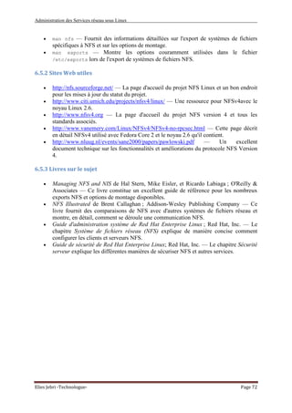 Administration des Services réseau sous Linux
Elies Jebri -Technologue- Page 72
• man nfs — Fournit des informations détaillées sur l'export de systèmes de fichiers
spécifiques à NFS et sur les options de montage.
• man exports — Montre les options couramment utilisées dans le fichier
/etc/exports lors de l'export de systèmes de fichiers NFS.
6.5.2 Sites Web utiles
• http://nfs.sourceforge.net/ — La page d'accueil du projet NFS Linux et un bon endroit
pour les mises à jour du statut du projet.
• http://www.citi.umich.edu/projects/nfsv4/linux/ — Une ressource pour NFSv4avec le
noyau Linux 2.6.
• http://www.nfsv4.org — La page d'accueil du projet NFS version 4 et tous les
standards associés.
• http://www.vanemery.com/Linux/NFSv4/NFSv4-no-rpcsec.html — Cette page décrit
en détail NFSv4 utilisé avec Fedora Core 2 et le noyau 2.6 qu'il contient.
• http://www.nluug.nl/events/sane2000/papers/pawlowski.pdf — Un excellent
document technique sur les fonctionnalités et améliorations du protocole NFS Version
4.
6.5.3 Livres sur le sujet
• Managing NFS and NIS de Hal Stern, Mike Eisler, et Ricardo Labiaga ; O'Reilly &
Associates — Ce livre constitue un excellent guide de référence pour les nombreux
exports NFS et options de montage disponibles.
• NFS Illustrated de Brent Callaghan ; Addison-Wesley Publishing Company — Ce
livre fournit des comparaisons de NFS avec d'autres systèmes de fichiers réseau et
montre, en détail, comment se déroule une communication NFS.
• Guide d'administration système de Red Hat Enterprise Linux ; Red Hat, Inc. — Le
chapitre Système de fichiers réseau (NFS) explique de manière concise comment
configurer les clients et serveurs NFS.
• Guide de sécurité de Red Hat Enterprise Linux; Red Hat, Inc. — Le chapitre Sécurité
serveur explique les différentes manières de sécuriser NFS et autres services.
 