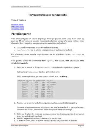 Administration des Services réseau sous Linux
Elies Jebri -Technologue- Page 73
Travaux pratiques : partages NFS
Table of Contents
Première partie
Deuxième partie
Troisième partie
Première partie
Vous allez configurer un service de partage de disque pour un client Unix. Vous serez, au
cours du TP, serveur pour un autre binôme puis client du serveur d'un autre binôme. Vous
allez créer deux répertoires partagés qui seront accessibles par le client :
• /tmp sur le serveur sera accessible en lecture/écriture
• /usr/share/doc sur le serveur sera accessible en lecture pour le client.
Ces répertoires seront montés respectivement sur les répertoires locaux /mnt/tempo et
/mnt/doc
Vous pourrez utiliser les commandes man exports, man mount, man showmount, man
fstab, man rpcinfo.
1. Créez sur le serveur le fichier /etc/exports, et déclarez les répertoires exportés.
Activez le service portmap. Vérifiez qu'il est bien actif.
Voici un exemple de ce que vous pouvez obtenir avec rpcinfo -p :
program no_version protocole no_port
100000 2 tcp 111 portmapper
100000 2 udp 111 portmapper
100011 1 udp 725 rquotad
100011 2 udp 725 rquotad
100003 2 udp 2049 nfs
100005 1 udp 1026 mountd
100005 1 tcp 1047 mountd
100005 2 udp 1026 mountd
100005 2 tcp 1047 mountd
2. Vérifiez sur le serveur les fichiers exportés avec la commande showmount -e
Attention, si vous montez une arborescence sur un répertoire local, et que ce répertoire
contenait des fichiers, ces derniers seront masqués le temps du montage.
3. Créez sur le client les points de montage, montez les dossiers exportés du serveur et
testez les accès à partir du client.
4. Vérifiez les permissions d'accès lecture et lecture/écriture.
5. A partir du client, créez un fichier sur le fs (file system) accessible en écriture.
 