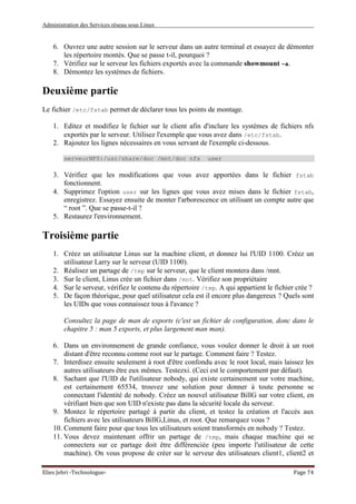 Administration des Services réseau sous Linux
Elies Jebri -Technologue- Page 74
6. Ouvrez une autre session sur le serveur dans un autre terminal et essayez de démonter
les répertoire montés. Que se passe t-il, pourquoi ?
7. Vérifiez sur le serveur les fichiers exportés avec la commande showmount -a.
8. Démontez les systèmes de fichiers.
Deuxième partie
Le fichier /etc/fstab permet de déclarer tous les points de montage.
1. Editez et modifiez le fichier sur le client afin d'inclure les systèmes de fichiers nfs
exportés par le serveur. Utilisez l'exemple que vous avez dans /etc/fstab.
2. Rajoutez les lignes nécessaires en vous servant de l'exemple ci-dessous.
serveurNFS:/usr/share/doc /mnt/doc nfs user
3. Vérifiez que les modifications que vous avez apportées dans le fichier fstab
fonctionnent.
4. Supprimez l'option user sur les lignes que vous avez mises dans le fichier fstab,
enregistrez. Essayez ensuite de monter l'arborescence en utilisant un compte autre que
“ root ”. Que se passe-t-il ?
5. Restaurez l'environnement.
Troisième partie
1. Créez un utilisateur Linus sur la machine client, et donnez lui l'UID 1100. Créez un
utilisateur Larry sur le serveur (UID 1100).
2. Réalisez un partage de /tmp sur le serveur, que le client montera dans /mnt.
3. Sur le client, Linus crée un fichier dans /mnt. Vérifiez son propriétaire
4. Sur le serveur, vérifiez le contenu du répertoire /tmp. A qui appartient le fichier crée ?
5. De façon théorique, pour quel utilisateur cela est il encore plus dangereux ? Quels sont
les UIDs que vous connaissez tous à l'avance ?
Consultez la page de man de exports (c'est un fichier de configuration, donc dans le
chapitre 5 : man 5 exports, et plus largement man man).
6. Dans un environnement de grande confiance, vous voulez donner le droit à un root
distant d'être reconnu comme root sur le partage. Comment faire ? Testez.
7. Interdisez ensuite seulement à root d'être confondu avec le root local, mais laissez les
autres utilisateurs être eux mêmes. Testezxi. (Ceci est le comportement par défaut).
8. Sachant que l'UID de l'utilisateur nobody, qui existe certainement sur votre machine,
est certainement 65534, trouvez une solution pour donner à toute personne se
connectant l'identité de nobody. Créez un nouvel utilisateur BillG sur votre client, en
vérifiant bien que son UID n'existe pas dans la sécurité locale du serveur.
9. Montez le répertoire partagé à partir du client, et testez la création et l'accès aux
fichiers avec les utilisateurs BillG,Linus, et root. Que remarquez vous ?
10. Comment faire pour que tous les utilisateurs soient transformés en nobody ? Testez.
11. Vous devez maintenant offrir un partage de /tmp, mais chaque machine qui se
connectera sur ce partage doit être différenciée (peu importe l'utilisateur de cette
machine). On vous propose de créer sur le serveur des utilisateurs client1, client2 et
 