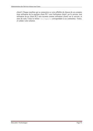 Administration des Services réseau sous Linux
Elies Jebri -Technologue- Page 75
client3. Chaque machine qui se connectera se verra affublée de chacun de ces comptes
(tout utilisateur de la machine client PC1 sera l'utilisateur client1 sur le serveur, tout
utilisateur du pc client PC2 sera reconnu comme utilisateur client2 sur le serveur, et
ainsi de suite. Créez le fichier /etc/exports correspondant à ces contraintes. Testez,
et validez votre solution.
 