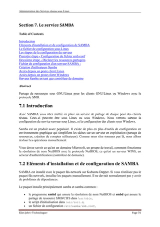 Administration des Services réseau sous Linux
Elies Jebri -Technologue- Page 76
Section 7. Le service SAMBA
Table of Contents
Introduction
Eléments d'installation et de configuration de SAMBA
Le fichier de configuration sous Linux
Les étapes de la configuration du serveur
Première étape - Configuration du fichier smb.conf
Deuxième étape - Déclarer les ressources partagées
Fichier de configuration d'un serveur SAMBA :
Création d'utilisateurs Samba
Accès depuis un poste client Linux
Accès depuis un poste client Windows
Serveur Samba en tant que contrôleur de domaine
Abstract
Partage de ressources sous GNU/Linux pour les clients GNU/Linux ou Windows avec le
protocole SMB.
7.1 Introduction
Avec SAMBA vous allez mettre en place un service de partage de disque pour des clients
réseau. Ceux-ci peuvent être sous Linux ou sous Windows. Nous verrons surtout la
configuration du service serveur sous Linux, et la configuration des clients sous Windows.
Samba est un produit assez populaire. Il existe de plus en plus d'outils de configuration en
environnement graphique qui simplifient les tâches sur un serveur en exploitation (partage de
ressources, création de comptes utilisateurs). Comme nous n'en sommes pas là, nous allons
réaliser les opérations manuellement.
Vous devez savoir ce qu'est un domaine Microsoft, un groupe de travail, comment fonctionne
la résolution de nom NetBIOS avec le protocole NetBIOS, ce qu'est un serveur WINS, un
serveur d'authentification (contrôleur de domaine).
7.2 Eléments d'installation et de configuration de SAMBA
SAMBA est installé avec le paquet fds-network sur Kubuntu Dapper. Si vous n'utilisez pas le
paquet fds-network, installez les paquets manuellement. Il ne devrait normalement pas y avoir
de problèmes de dépendances.
Le paquet installe principalement samba et samba-common :
• le programme nmbd qui assure la résolution de nom NetBIOS et smbd qui assure le
partage de ressource SMB/CIFS dans /usr/sbin,
• le script d'initialisation dans /etc/init.d,
• un fichier de configuration /etc/samba/smb.conf,
 