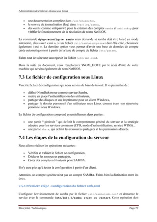 Administration des Services réseau sous Linux
Elies Jebri -Technologue- Page 77
• une documentation complète dans /usr/share/doc,
• le service de journalisation (log) dans /var/log/samba,
• des outils comme smbpasswd pour la création des comptes samba et nmblookup pour
vérifier le fonctionnement de la résolution de noms NetBIOS.
La commande dpkg-reconfigure samba vous demande si samba doit être lancé en mode
autonome, choisissez « oui », si un fichier /etc/samba/smbpasswd doit être créé, choisissez
également « oui ». La dernière option vous permet d'avoir une base de données de compte
créée automatiquement à partir de la base de compte du fichier /etc/passwd.
Faites tout de suite une sauvegarde du fichier /etc/smb.conf.
Dans la suite du document, vous remplacerez $NOM_HOTE par le nom d'hôte de votre
machine qui servira également de nom NetBIOS.
7.3 Le fichier de configuration sous Linux
Voici le fichier de configuration qui nous servira de base de travail. Il va permettre de :
• définir NomDuServeur comme serveur Samba,
• mettre en place l'authentification des utilisateurs,
• partager des disques et une imprimante pour un client Windows,
• partager le dossier personnel d'un utilisateur sous Linux comme étant son répertoire
personnel sous Windows.
Le fichier de configuration comprend essentiellement deux parties :
• une partie “ générale ” qui définit le comportement général du serveur et la stratégie
adoptée pour les services communs (CPD, mode d'authentification, service WINS)...
• une partie share, qui définit les ressources partagées et les permissions d'accès.
7.4 Les étapes de la configuration du serveur
Nous allons réaliser les opérations suivantes :
• Vérifier et valider le fichier de configuration,
• Déclarer les ressources partagées,
• Créer des comptes utilisateurs pour SAMBA.
Il n'y aura plus qu'à tester la configuration à partir d'un client.
Attention, un compte système n'est pas un compte SAMBA. Faites bien la distinction entre les
deux.
7.5.1 Première étape - Configuration du fichier smb.conf
Configurer l'environnement de samba par le fichier /etc/samba/smb.conf et demarrez le
service avec la commande /etc/init.d/samba start ou restart. Cette opération doit
 