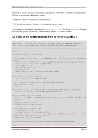 Administration des Services réseau sous Linux
Elies Jebri -Technologue- Page 78
être réalisée chaque fois que le fichier de configuration est modifié. Vérifiez la configuration à
l'aide de la commande testparm | more.
Corrigez les erreurs éventuelles de configuration.
7.5.2 Deuxième étape - Déclarer les ressources partagées
Cette opération est réalisée dans la partie Share Definitions du fichier smb.conf. Chaque
fois que vous ajoutez ou modifiez une ressource, relancez le service serveur.
7.6 Fichier de configuration d'un serveur SAMBA :
Exemple de fichier de configuration de Samba (pour un serveur simple) :
Vous trouverez de nombreuses autres options dans la documentation.
===========================================================================
[global]
## Browsing/Identification ###
workgroup = workgroup //à remplacer par le nom de votre groupe de
travail
netbios name = NomDuServeur //à remplacer par le nom du serveur Samba
server string = %h server (Samba %v)
; wins support = no
; wins server = w.x.y.z
dns proxy = no
; name resolve order = lmhosts host wins bcast
#### Debugging/Accounting ####
log file = /var/log/samba/log.%m
# Put a capping on the size of the log files (in Kb).
max log size = 1000
syslog = 0
# Do something sensible when Samba crashes: mail the admin a backtrace
panic action = /usr/share/samba/panic-action %d
####### Authentication #######
security = user //nécessite une authentification pour accéder aux
ressources
encrypt passwords = true
passdb backend = tdbsam guest
obey pam restrictions = yes
invalid users = root
passwd program = /usr/bin/passwd %u
passwd chat = *EntersnewsUNIXspassword:* %nn
*RetypesnewsUNIXspassword:* %nn .
socket options = TCP_NODELAY
#===================== Share Definitions =======================
[homes]
 