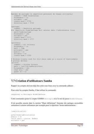 Administration des Services réseau sous Linux
Elies Jebri -Technologue- Page 79
#permet de partager le répertoire personnel de chaque utilisateur
comment = Home Directories
browseable = no
writable = yes
create mask = 0755
directory mask = 0755
[partage]
comment = Ressource partagée
#le répertoire /home/partage doit exister dans l'arborescence linux
path=/home/partage
browseable = yes
writable = yes
create mask = 0777
directory mask = 0777
[printers]
comment = All Printers
browseable = no
path = /tmp
printable = yes
public = no
writable = no
create mode = 0700
# Windows clients look for this share name as a source of downloadable
# printer drivers
[print$]
comment = Printer Drivers
path = /var/lib/samba/printers
browseable = yes
read only = yes
guest ok = no
===========================================================================
7.7 Création d'utilisateurs Samba
Rappel: les comptes doivent déjà être créés sous linux avec la commande adduser .
Pour créer les comptes Samba, il faut utiliser la commande:
smbpasswd -a MonCompte MonMotdePasse
Cette commande ajoute le compte SAMBA MonCompte avec le mot de passe MonMotDePasse.
Il est possible ensuite dans la section "Share définitions" d'ajouter des partages accessibles
seulement à certains utilisateurs par exemple pour le répertoire /home/administration :
[administration]
path=/home/administration
public = no
valid users = pierre @admin
writable = yes
 